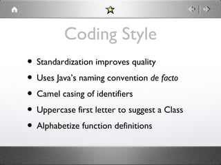 Coding Style
• Standardization improves quality
• Uses Java’s naming convention de facto
• Camel casing of identifiers
• Uppercase first letter to suggest a Class
• Alphabetize function definitions

 