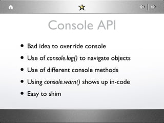 Console API
• Bad idea to override console
• Use of console.log() to navigate objects
• Use of different console methods
• Using console.warn() shows up in-code
• Easy to shim

 