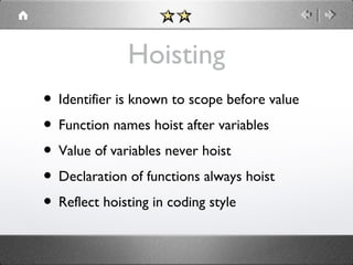 Hoisting
• Identifier is known to scope before value
• Function names hoist after variables
• Value of variables never hoist
• Declaration of functions always hoist
• Reflect hoisting in coding style

 