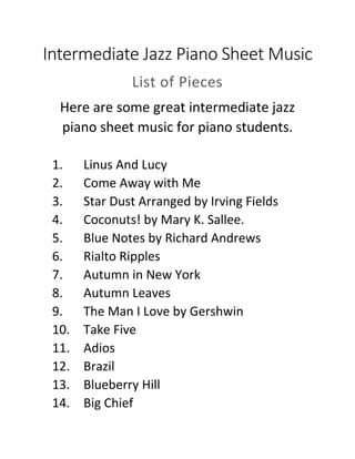 Intermediate Jazz Piano Sheet Music
List of Pieces
Here are some great intermediate jazz
piano sheet music for piano students.
1. Linus And Lucy
2. Come Away with Me
3. Star Dust Arranged by Irving Fields
4. Coconuts! by Mary K. Sallee.
5. Blue Notes by Richard Andrews
6. Rialto Ripples
7. Autumn in New York
8. Autumn Leaves
9. The Man I Love by Gershwin
10. Take Five
11. Adios
12. Brazil
13. Blueberry Hill
14. Big Chief
 