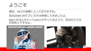 ようこそ
最近、VRとか話題に上っておりますね。
私もGAME ONでプレステVR体感してきましたよ。
IBMとかなんちゃってSAOとかやってるようで、気合の入り方
が斜め上ですなぁ。
インサイド: http://www.inside-game...