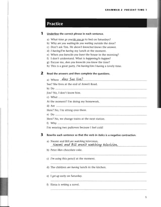 GRAlvtlttlAR2 PRЕsENт тlпnE l
Underlinethе сorreсtphrasein eaсhsentenсe.
a) What timе go уou/dэ-уou-sa
to bеd on Saturdays?
b) Why аreyou wаiting/doyou wаiting outsidе thе door?
с) Don,t ask Tim. Hе doesn,t
know/пotkпowsthе answеr.
d) I hаving/I,m
haviпgmy lunсh at thе momеnt.
е) Whеn you leаve/do
уou leаvethе housе in thе morning?
f) I don,t undеrstand.What is hаppeniпg/is
hаppen?
g) Еxсusе lлrе,doesуou kпow/doуou kпow thе timе?
h) This is a grеat pafiу. I,m hаviпg/АmI hоving a lovеly timе.
2 Readthе answеrsand then сompletеthе questions.
Suе?Shе livеs at thе еnd of Axwеll Road.
b) Do
Jim? No, I don't know him.
с) What
At thе momеnt? I,m doing my homеwork.
d) Arе
Hеrе?No, I,m sitting over thеrе.
е) Do
Hеrе?No, wе сhangе trains at the nеxt station.
0 why
I,m wеaring two pullovегsbесausеI fееl сold!
3 Rеwriteeaсh sеntenсeso that the verb in itаliсsis a negativeсontraсtion.
tе,IevtsLaw.
с) I,m using this pеnсil at thе momеnt.
d) Thе сhildrеn аrеhаvinglunсh in thе kitсhеn.
е) I get up еar|уon Saturday.
a)
b)
0 Еlеna is writiпg a novel.
 