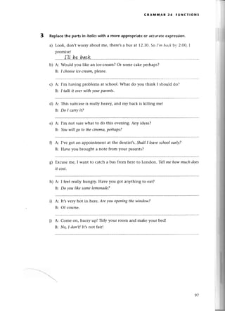 GRAммAR 24 FUNстloNs
3 RepIaсethе partsin itolicswitha more appropriateor aссuratееxpression.
a) Look, don,t worry about mе, therе,sa bus at 12.3О.So I,m bасkbу 2'oo, I
promisе!
........|.LL-bp.h
qрk
b) A: Would you likе an iсе-сrеam?Or somе сakе pеrhaps?
B: I chooseice-сreаm,
plеasе.
с) A:
B:
I,m having problеms at sсhool. What do you think I should dо?
I tаlk it ovеrwith уourpаreпts.
d) A:
B:
This suitсase is leally hеavy, and my baсk is killing mе!
Do I саrтуit?
е) A:
B:
I,m not surеwhat to do this еvеning. Any idеas?
Youwill go to theсiпеmа,perhаps?
f) A: I,vеgot an appointmеnt at thе dеntist,s.ShаlII leаvesсhooleаф?
B: Havе you brought a note from your parеnts?
g) Еxсuseme, I want to сatсh a bus from here to London. Tell mehow muсhdoes
it сost.
h) A: I fееl really hungry. Havе you got anything to еat?
B: Do уou like somelemonаde?
i) A:
B:
It,svеry hot in hеre, Аre уou openingthewiпdow?
Of сoursе.
j) д:
B:
Come on, hurry up! Tidy your room and make your bеd!
No,I doп,t!It,snot fair!
97
 