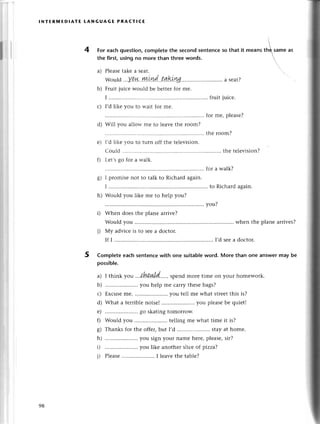 lNтERlYlED!AтE LANGUAGE PRAстlсЕ
For eaсh question,сompletethe seсond sеntenсеso that it mеans
the first, using no more than three words.
a) Plеasеtakе a sеat.
Would...Y!!4..Ш.t!Ld..taki.ng..
.. ..a sеat?
Fruit juiсе wоuld bе bеttеrfor mе.
I ................ .........
fruit
I,d likе you to ъ'ait for mе.
for mе, plеasе?
Will you alloч'mе to lеavе thе room?
......thе room?
I,d likе You to tuгn off thе tеlеvision.
Cоuld . .......... ......
thе tеlеvision?
Lеt,sgo foг a walk.
for a walk?
I promisе not to talk to Riсhard again.
I ................ .........
to Riсhard
Would you likе mе to hеlp you?
,) ;;;;;;;;;;;;";";.;;;;;
vou?
Would you ........... whеn thе planе arrives?
i) Мy adviсe is to sееа doсtor.
If I ............. I,dseеa doсtor.
5 Completeeaсhsеntenсеwith one suitablеword. More than one answermay be
possiblе.
a) I think уou .,.{'fuшl.d.....
spе.,с morе timе on your homеwork.
b) .....................
you hеlp mе сarrythеsеbags?
с) Ехсusеmе. .....................
you tеll mе what strееt
this is?
d) What a tеrriblе noisеI .. you plеasеbе quiеt!
е) .....................
go skatingtomorrow.
f) Would you ........... tеlling mе what timе it is?
g) Thanksfoтthе offецbut I,d .....................
stаyat homе.
h) .....................you
signyour namеhеrе,plеasе,
sir?
D ..you likе anothеr sliсе of pizza?
i) Plеasе .. I lеavе the tаblе?
4
'"*
b)
с)
d)
е)
o)
6/
h)
98
 