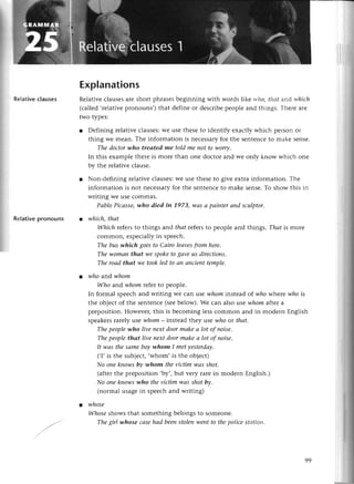 RеIativeсlauses
Rеlativеpronouns
Explanations
Rеlativесlausеsarе short phrasesbеginning with words likе rl'llo,tlшt and tуhiсh
(сallеd,rеlativеpronouns,,)that dеfinе or dеsсribеpеoplе and things. Тhегеaте
two typеs:
r Defining rеlativесlausеs:Wеusе thеsеto idеntify еxaсtly whiсh pегsonoг
thing wе mеan. Thе information is nесеssaryfor thе sеntеnсеto makе sеnsе.
The doсtorwho treаted me told me not to worry.
In this еxamplе thеrе is morе than onе doсtor аnd wе only know whiсh onе
by thе rеlativе сlausе.
r Non-dеfining rеlativе сlausеs:Wеusе thеsеto givе еxtra information. Тhе
information is not nесеssaryfor thе sеntеnсеto makе sеnsе.Tо show this in
writing Wеusе сommas.
PаbloPiсаsso,who died iп 1973, wаs а pаiпterапd sculptor,
l whiсh,thаt
Whiсh rеfersto things and thаtrеfеrsto pеoplе and things. Thаt is morc
сommon, еspесiallyin spеесh.
The bus whiсh goesto Саiro lеаvesfrom hеre.
The womаn thаt we spoketo8аvеuSdirectioпs.
The roаd thаt ule tookled to ап апcienttemple.
l who and уvhom
Who and whom rеfеr to pеoplе.
In formal spеесhand writing Wе сan :шse
whominstеad of lцhowhеrе who is
thе objесt of thе sеntеnсе(sееbеlow).Wе сan also usе tцlhom
aftera
prеposition. Howеvеr,this is bесoming lеssсommon and in modеrn Еnglish
spеakеrsrarеly :use
whom_ instеadthеy usе who or thаt.
Thepeoplеwho live neхtdoormаkeа lot of noisе'
Thepeoplethаt live neхtdoormаkeа lot of пoisе.
It wаs thesаmeboywhom I metуesterdау'
(,I,is thе subjесt,,Whom,is thе objесt)
No onekпowsbу whom theviсtimwаs shot.
(aftеrthе prеposition ,bу', bllt YеIy ralе in modеrn Еnglish.)
No onekпowsulho theviсtim wаs shot by.
(normal usagеin spеесhand writing)
l whosе
Whoseshows that somеthing bеlongs to somеonе.
Thegirl whose саsеhаd beепstolenwепtto thepоliсеstсltiott.
99
 