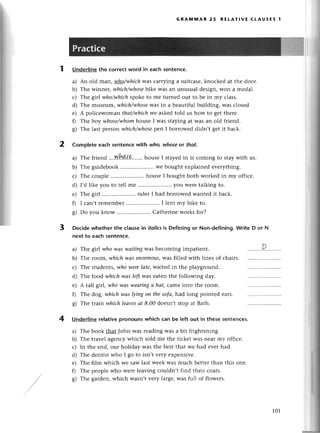 1
GRAммAR 25 REtAтlvЕ сtAUsЕs 1
Underlinethе сorreсtword in eaсhsentenсe.
a) An old man, who/whiсhwas сarrying a suitсаse,knoсkеd at thе door.
b) Тhe winnеr, whiсh/whose
bikе was an unusual dеsign,Won a mеdal.
с) Thе g1r|who/whiсhspokе to mе turnеd out to bе in my сlass.
d) Тhе musеum, which/whose
was in a bеautiful building, was сlosеd.
е) A poliсеwoman thаt/whiсhwе askеdtold us how to gеt thеrе.
f) Thе boу whose/whomhollsе I was staying at Wasan old friеnd.
g) Thе last pеrson whiсh/whose
pеn I borrowеd didn,t gеt it baсk.
2 Completе еaсh sentenсewith who,whoseor thаt.
a) Thе friеnd ..'N.!зоsr.......
housе I stayеdin is сoming to staywith us.
b) Thе guidеbook ..wе bought еxplainеd еvеrything.
с) Thе сouplе .. housе I bought both workеd in my offiсе.
d) I,dlikе you to tеll mе .....................
you wеrеtalkingto.
e) Тhе girl .....................
rulеrI had borrowеdwantеdit baсk.
f) I сan,t rеmеmbеr .. I lеnt my bikе to.
8) Do you know .. Сathеrinе works for?
3 Deсidewhetherthе сlausеin itolics
is Definingor Non-dеfining.
Writе D or N
nеxt to еaсh sentenсe.
a) Thе git|who wаs wаitingwas bесoming impatient.
b) Thе room' whiсhwаs епormous,
was fillеd with linеs of сhairs.
с) Thе studеnts, who werеlаte, waited in thе playground.
d) Thе food which wаs lefrWasеatеn thе following day.
е) A tall gir|,who wаs weаringа hаt, сame into thе room.
f) Thе dog,whichwаs lуingon thesofа,had long pointеd еaгs.
g) Thе train-whiсhleаvesаt 8.00 doesn,tstop at Bath.
4 Underlinerelativepronounswhiсh сan bе left out in thеsеsеntenGеs.
a) Thе book that John was rеading was a bit frightеning.
b) Thе tтavelagеnсywhiсh sold mе thе tiсkеt Wasnеar my offiсе.
с) In thе еnd, our holiday was thе bеst that wе had еver had.
d) Thе dеntist who I go to isn,t vеry еxpеnsivе.
е) Thе film whiсh Wе sаWlast wееk was muсh bеttеrthan this onе.
f) Thе pеoplе who werе lеaving сouldn,t find thеir сoats.
g) Thе gardеn,whiсh wasn,tvеry largе,was full of flowеrs.
101
 