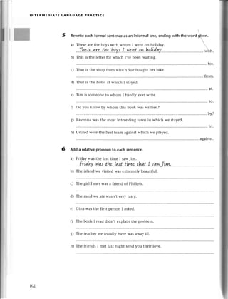 lNтER]vlЕDlAтE tANGUAGЕ PRAстlCЕ
5 Rеwritееaсh formal sentenсeas an informal one, ending with thе *o.с
ф"n.

a)
b)
с)
d)
е)
fl
o
o)
h)
Thеsеarе thе boys with whom I wеnt on holiday. 
.,'Тhнp,.g'r'e
t.hp...hp.у.l...I..у'lplэl-'.q'у!.!ll!.idg.y.....
...............
with.
This is thе lеttеr foт whiсh I,vе bееn waiting.
Tim is somеonе to whom I haгdly еvеr writе.
for.
Тhat is thе shop fгom ъ'hiсh Suе bought hет bikе.
from.
That is thе hotеl at $'hiсh I stayed.
at.
to.
Do you know by whom this book was writtеn?
....by?
Ravеnnawas thе most intеrеstingtown in whiсh wе stayеd.
;;,,;;;";;;;; ;;,;;";;;;;;;;;;;:;;" ,;;;;
in
.........
against.
6 Add a relativepronoun to eaсh sentenсе.
a) Friday was thе last timе I sawJim.
...Г.ridgу''.w.q,r...t.hе..Lq{.t...&у!1&..thnt..I..,r'awJiш
b) Thе island wе visitеd Wasеxtrеmеlybеautiful.
с) Thе girl I mеt was a friend of Philip,s.
d) Thе mеal wе atе wasn,t vеIy tasty.
е) Gina was thе first pеrson I askеd.
f) Thе book I rеad didn,t еxplain thе problеm.
g) Тhе tеaсhег rvе usually har.е was away ill.
ro2
h) Thе friеnds I mеt last night sеnd you thеiт lovе.
 