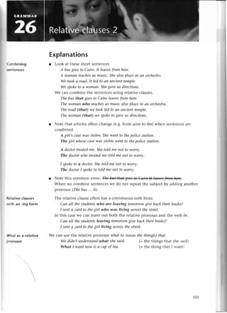 (ombining
5€ntenсes
Rе|ativeсlauses
with an -ing form
Whаt as a reIative
pronoun
Explanations
r Look at thеsеshort sеntеnсеs.
А busgoesto Саiro. It leаvesfrom herе.
A womаn teасhesus musiс.Sheаlsoplауs iп ап orсhеstrсl'
We tookа roаd.It led to ап апcienttemple.
We spoketo а womап.Shegаvеus dirесtions.
Wе сan сombine thе sеntеnсеsusing rеlativе сlausеs.
The bus thаt goеsto Саiro leаvesfrom here.
Thewomаnwho teасhеs
us musiсаlsoplауs iп ап orсhestrа.
The roаd (thаt) we tookled to аn аnсieпttemple.
The womаn (thаt) we spokеtogаveus directioпs.
r Notе that artiсlеsoftеn сhangе (е.8.from а/аnto thе)whеn sеntеnсеsarе
сombinеd.
A girl,sссlsе-wсts
stolen'Shеwentto thepoliсestсltioп.
The girl whoseсаSewаSstoleпwentto thеpoliсеstаtioп.
A doсtortreаtedme.Shetold me пot to worrу.
The doсtorwho treаtedme told me пot to worrу.
I spoketo а doсtor.Shеtold me пot to worry.
The doсtorI spokеto told me not to worry.
r Notе this сommon еIrOr: .
Whеn wе сombinе sеntеnсеswе do not lеpеat thе subjесtby adding anothеr
pronoun (Thebus ... it).
Thе rеlativе сlausеoftеn has a сontinuous vеrb form:
Сап аlI thestudeпtswho аre leаving tomorrowgive bасk theirbooks?
I sentа саrdto thеgirl who-wаs living асrossthestreet.
In this сasеWе сan lеavе out both thе rеlativе plonoun and thе уe'Jrl
bе.
Саn аIl thestudeпtsleаving tomorrowgivе bасk thеir books?
I seпtа саrd to thegirl living асrossthestreet.
We сan usе the rеlativе pronoun whаt to rnеaл the thiпg(s)thсlt.
We didп,tuпdеrstапd
whаt shesаid.
Whаt I wсlпtnow is а сupof tеа.
(=thе things that shе said)
(=thе thing that I ^-ant)
103
 