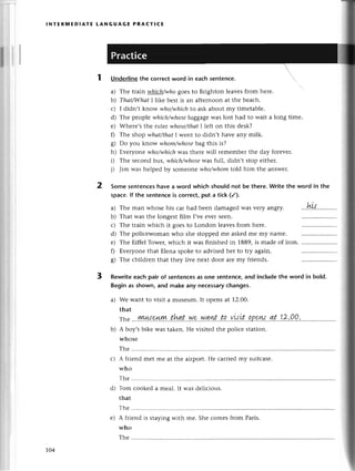 lNтERпnЕDlAтЕ LANGUAGE PRACтIсE
a)
b)
с)
d)
е)
0
s)
Undеrlinethе сorreсtword in eaсh sentenсe. 
a) Thе ttain whiсhhуho goesto Bfghton lеaves from hеrе.
b) Thаt/Whaf I like bеst is an aftеrnoon at thе beaсh.
с) I didn,t know who/ъ,hiсhto ask about my timеtablе.
d) Thе pеоplе whiсh7vhose
luggagеwas lost had to wait a long timе.
е) Whеrе,s thе rulег vуhose/thаt
I left on this desk?
f) Thе shop whаt/thсt I wеnt to didn,t havе any milk.
B) Oo you know whom/whose
bag this is?
h) Еvеryone ц,ho/.which
was thеrе will геmеmbеr thе day forеvеr.
i) Thе sесond bls, ulhiсh/ъ,hosе
was full, didn,t stop eithеr.
i) Jim was hеlpеd by someonе who/-whom
told him thе answеr.
Some sentenсeshave a word whiсh should not be thеre.Write thе word in the
spaсe.lf the sentenсеis сorreсt put a tiсk (/).
ti
vеryangry. .'.r.L.w.
Thе train whiсh it goеsto London lеavеsfrom here.
Thе poliсеwoman who shе stoppеdme askеdmе my namе.
Тhе Еiffеl Towеr,whiсh it Wasfinishеd in 1889,is madе of iron.
Еvеryonе that Еlеna spokеto advisеdher to try again.
Thе сhildтеn that they livе nеxt door aIе my friеnds.
Thе man whose his сar had bееn damagedwas
That was thе longеst film I,vееvеr seеn.
2
3 Rewriteeaсh pair of sentenсesas one sentеnсе,and inсludethe word in bold.
Begin as shown, and make any neсessaryсhanges.
a) We want to visit a musеum. It opеns at 1.2'oo.
that
Tt,е
..'!!0!|{.%lk..th+.t..уJ.9.'уу.g.цt...tp'..Yн'it..!P9у'у..'4
b) A boy,sbikе was takеn. Hе visitеd thе poliсе station.
whosе
Thе ...........
с) A friеnd mеt ше at thе airport. Hе сaтriеdmy suitсasе.
whо
Тhе ............
d) Тom сookеd a mеal. It was dеliсious.
that
Thе...........
е) A friеnd is staying with me. Shе сomes from Paris.
who
Thе............
104
 