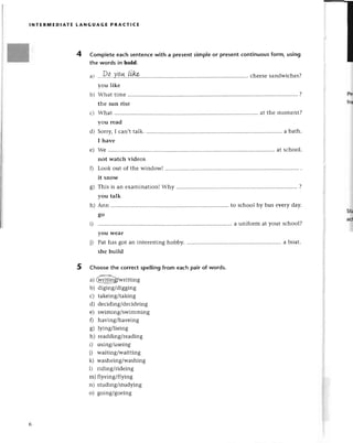 lNтЕRltлЕDlAтЕ LANGUAGE PRAстIсE
Completееaсhsеntеnсewith a presentsimpleor presentсontinuousform, using
thе words in bold.
t't
al ...29...Y.9.*..!'L.rР.....,'. .. сheеsеsandwiсhеs?
yоu likе
b) What timе ..........
?
thе sun risе
с) What at thе momеnt?
you rеad
d) Sorry,I сan,ttalk. ........... a bath.
I havе
е) Wе .'.....
at sсhool.
nоt watсh vidеos
f) Look out of thе window!.................
it snow
g) This is an еxamination!
Why .......... .......
?
you talk
h) Ann to sсhool by bus еvетy day.
go
i) ......a uniform at your sсhool?
you Wеar
j) Pat has got an intеrestinghobby. . a boat.
shе build
Choosе thе сorreсtspellingfrom eaсh pair of words.
--<
a) @!!щgwritting
b) diging/digging
с) takeing/taking
d) dесiding/dесidеing
е) swiming/swimming
f) having/havеing
g) lying/liеing
h) rеadding/rеading
i) using/usеing
j) waitingiwaitting
k) washеing/washing
l) riding/ridеing
m) flyеing/flying
n) studing/studying
o) going/goеing
Prt
fтl
srr
ad
 