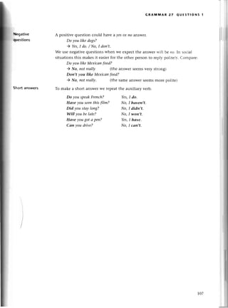 Hе9ative
qшestions
Shoгtаnswеrs
GRAмi|AR 27 QUЕsтIoNs 1
A positivе quеstion сould havе a уeSot иo answеr.
Do you like dogs?
) Yеs,I do' / No,I don,t'
We usе nеgativеquеstionswhеn wе еxpесt thе answеrlt'ill bе llо. In soсial
situationsthis makеsit easiеrfor the othеr pеrson tо rеplv politеlv. Сomparе:
Do уou like Mехiсап food?
) No, пot reаllу (thе answеrsееmsvеry strong)
Don't vou like Meхiсаn food?
) No, not reаIIу' (thе samе answеr Sееms morе politе)
To makе a short answеrWеlеpеat thе auxiliary vеrb.
Do you speаkFrenсh? Yes,I do.
Hаve you seenthisftIm? No,I hаveп,t.
Did you stау loпg? No, I didn,t.
Will уou be lаte? No,I woп,t.
Hаvе yougot а peп? Yes,I hаve.
Cаn уou drive? No,I саn,t.
IО7
 