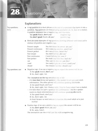 D-.
)d.
rst.
lе
rfц].
lrcог.
hs.
unсh.
l-
Тagquestions:
form
Тagquеstions:
use
Prеsеntsimplе
Prеsеntсontinuous
Prеsеntpеrfесt
Past simplе
Past сontinuous
Pastpеrfесt
саn
сould
should
Explanations
r A tag quеstion is a short phrasе at thе €ПC rrj ] stаtепlеnt that turns it into a
quеstion. Tag quеstions arе formеd usiпg зuх1.iз11еs,.iо.l'е' llаt,еor a modal).
A positive statеmеnt has a nеgati-еta.q.аrс r.:се-r.еise'
Youspeаk Frenсh,doп,t уou?
Youdoп,t speоk Frenсh,do уotl?
r Hеrе aIе somе еxamplеs of tag quеstiоrrs s1 :,l".-.:{
d:ffеrеnt r.етbfотms and a
mixturе of positivе and nеgativе ta.чs.
].liqLLlL !цi
You dotl,t kllоrr гl;; .il:i..1
.r dо tоц?
Wе,re аjol'i,i{ .lrir-iji..
|' .7rеп,t $e?
Hе,s moуеd llоttst- ltаstt.t ltе?
You didп,t tеIl ltir' сliсl lou?
I wаsп,t drit'itt"1{z.;: rl rrs 1.'
Shе hаdll,t ttlеt iilll: [i-":,..
hаd shе?
Thеу ссttl,tL,еltсr. .'::
саtt tltrl ?
You сottldll,Г'-gll
. l,:. 'i i:.;,:'i ссшld t otl?
You shouldtt,Г ./г rl;'li sltoulсI lou?
r Nеgativе tags: if Wе usе a nеgatitе tag'.е .:-.: .i.е з:l:.'l.tl lтili bе r'cs.
А:You speаk Freпсh, don,t уou?
B:Yes, thаt,Sright, I do'
Thе intonation on thе tag сan еithеr risе -: :;.-:
_ if it risеs thеn it is a rеal quеstiоn _ thе s:'еlsе: tS :.l,эt
surе and nееds
information. Тhе othеr pеIson rтil] с..l:.:...с s:еакing аttеrrтards.
А:You speаk Freпсh, don,t уott?
B:Yеs,thаt,srфt, Ido. Ileапrc,,llt/lii';'I..j.,:.ill;Fr'lttсеt+,ltеltIwаsаstudent.
_ if it falls thеn it is iust a quеstion ft.: С.];]]::::3tion_ thе first spеakеr
Wants to сhесk information and lгill с,:,:t:nuеspеaking aftеrwards.
А:You speаk Freпсh, doп't уott
B:Yes, thаt,s right, I do.
А:Good, beсаusеwе needSoltlеotlеr'.lгr.;l;s/.lt.this emаil whiсh we,veiust
rесeived.
r Positivе tags:if Wе uSе a pоsitir-еta.qtе еpесt thе answеr wi||beno.
А:You doп,t speаk FrепсLt,do l,ott?
B: No, sorry,I doп,t'
Thе intonation сan risе or fall just likе rтith a nеgativе tag.
109
 
