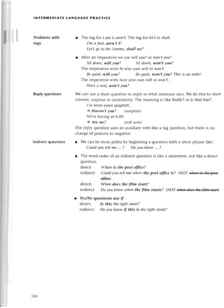 lNтERмЕDIAтЕ LANGUAGE PRAстlсE
Problems with
tags
Replyquestions
lndireсt questions
r Thе tag for I оm is аrеп,t.Тhе tag for let,sis shаll.
I,m а fool, аren,t I?
Lеt,sgo to theсinemсl,
shаll we?
l Aftеr an impеrativе wе usе wil/уou?or won,tуou?
Sitdown,will уou? Sitdowп,won,t уou?
Thе imoerativе with bе a|so usеs wil/ ot won,t.
Be quiеt,will уou? Bе quiet,-won,t
уou? This is ап ordеr!
Thе impеratir.е rvith ltсп,е
a|so usеs tvill or woп,t'
Hаvе сl sевt' v,on,t уou?
Wе сan usе a shoгt quеstion to rеplу to what somеonе says. Wе do this to shoи-
intеrеst, surprisе or unсеrtainty. The mеaning is likе ReаlIу? or Is thаt true?
I'l,е ttеуеrеаtеп spаghetti.
) Hаveп,t уou? 1surprisе)
Wе,re lеаviпg аt 6'00.
) Are we? (not surе)
Thе rеply quеstion usеsan auхiliary vеrb likе a tag quеstion,but thеrе is no
сhangе of positivе to nеgativе.
r Wе сan bе morе politе by bеginning a quеstion with a short phrasеlikе:
Сouldуoutellme '.. ? Do youknow...?
r Thе word ordеr of an indirесt quеstion is likе a statеmеnt,not likе a dirесt
quеstion.
dirесt: Whеreis the post office?
indirесt: Сould you tеll me wherethe post offiсe is? (NoT $fu+ibt]*pe'+
ф)
dirесt: Wheп does the ftlm stаrt?
indirесt Do you kпowwheпthe film stаrts? (NoТ фl
l Yes/|'{o
quеstiоns usе if
dirесt: Is this theright street?
indirесt: Do уou kпowif this is thеrightstrееt?
110
 
