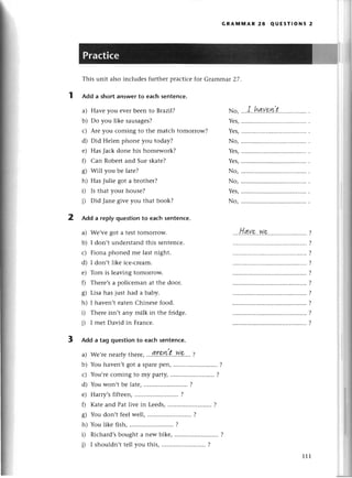 This unit also inсludеs furthеr praсtiсе for Gтammar27'
Add a short answerto eaсh sеntenсе.
a) Havе you еvеr bееn to Brazi|?
b) Do you likе sausagеs?
с) Arе you сoming to thе matсh tomorrow?
d) Did Hеlеn phonе you today?
е) HasJaсk donе his homеwork?
0 Сan Robеrt and Suе skatе?
g) Will you bе latе?
h) HasJuliе got a brothеr?
i) Is that your housе?
i) Did Janе givе you that book?
Add a replyquеstionto еaсhsentenсе.
a) Wе,vеgot a tеSttomorrow.
b) I don,tundеrstandthis sеntеnсе.
с) Fiona phonеd me last night.
d) I don,t likе iсе-сrеam.
е) Tom is lеaving tomorrow.
f) Thеrе,sa poliсeman аt thе door.
g) Lisa has iust had a baby.
h) I havеn,t еatеn Сhinеsе food.
i) Тhеrе isn,t any milk in thе fridgе.
i) I mеt David in Franсе.
Add a tag questionto eaсh sentenсе.
,.
Wе'rеnеarlythere,
...I.Г9.!!.|..W
9....l
You havеn,tgot a SpaIе
P€П, ...........
Yоu,tесomingto my party,.........................
?
Youwon,tbе latе,........................'
?
Harry,s
fiftееn,.........................
?
Katеand Pat live in Lееds,.........................
?
GRAпnпnAR 28 QUEsтIoNs 2
...I,.hду'eit
....Н.qу.e.'w.p..........
?
?
?
7
?
?
?
?
No,
a)
b)
с)
d)
е)
0
s)
h)
i)
l)
111
 