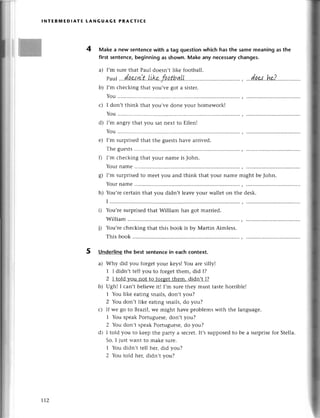 5
I
I
{|Ж
INтERмEDlAтE tANGUAGЕ PRAстlсЕ
4 Make a new sentenсеwith a tag questionwhiсh has the samе meaning as the
first sеntenсe,beginning аs shown. Make any neсessaryсhanges.
a) I,m surе that Paul doеsn,t like football.
b) I,m сhесking that you,vе got a sistеr.
You
с) I don,t think thаt you,vе donе yоur homework!
You
d) l,m angrythаt you sаt nеxt to Еllеn!
You
е) I,m surpгisеd that thе guеsts havе aтrivеd.
Тhе guеsts
0 I,m сhесking that yоur namе is John.
Your namе
8) I'm surprisеdto mееt you and think that your namе might bе John.
Your namе
h) You,rесеrtain that you didn,t lеavеyour wallеt on thе dеsk.
I
i) You,rеsurprisеdthat William has got marriеd.
William
j) You,rесhесking that this book is by Мaтtin Aimlеss.
This book
Underlinethe best sеntеnсein eaсh сontеxt.
a) Why did you forgеt your kеys! You arе silly!
1 I didn,t tеll you to forgеtthеm, did I?
2 I told you not to forgеtthеm. didn,t I?
b) Ugh! I сan,t bеliеvе it! I,m surеthеy must tastеhorriblе!
1 You likе еating snails,don,t you?
2 You don,t likе еating snails,do you?
с) If wе go to Brazil, wе might havе pтoblems with thе languagе.
1 You spеak Portuguese' don,t you?
2 You don,t spеakPоrtuguеsе,dо you?
d) I told you to kееp thе paтtУa sесrеt.It,ssupposеdto bе a surprisеfor Stеlla.
So, I just want to mаkе surе.
1 You didn,t tеll hеr, did you?
2 You told hег,didn,t you?
Т12
 