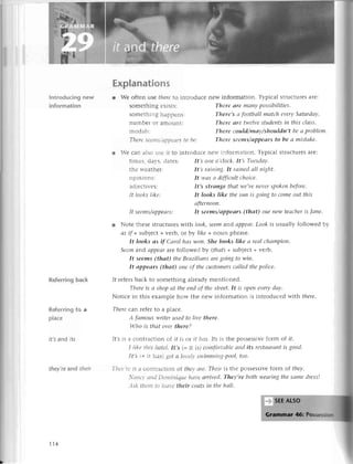 I
Introduсing nеw
information
Referringbaсk
Rеferring to a
plaсe
it's and ifs
thеу,rе and thеir
r Wе сan alsousе ir to
a:-^- l^-,- l^r
тImе5'oa-s'oatеS:
thе rr'еathеr:
opinions:
adjесtivеs:
It looks likе:
Explanations
r Wе oftеn usе thеreto introduсе nеw information. Typiсal struсturеsarе:
somеthing еХists: Thеre аre mаnуpossibilitiеs.
somеthing happеns: There,sа footbаllmаtсheverуSаturdау.
numbег or amount: There аre twelvestudents
iп this сlаss.
modals: Thеre сould/mау/shouldn,t bеа problеm.
Tlrcrеsееttts/сlРРеаrs
to be: There seems/аppeаrs to be а mistаke.
It seеms/аppeаrs:
introduсе nеw information. Typiсal stluсturеsarе:
It,s onеo,сloсk'It,s Tuesdаy.
It,s rаiniпg.It rаiпеdаll пight.
It wаs а diffiсultсhoiсe.
It,s strаnge thаt we,vепеvеrspokeпbеforе,
It looks like thesuп is goiпgto сomeout this
аftеrпooп.
It seеms/аppeаrs (thаt) our nеw teасheris |аne.
l Notе thеsеstruсturеswith look,seemand аppeаr.
Look is usually followеd by
аs if +subjесt+vеrb, ot bу likе +noun phrasе.
It looks аs if Саrol hаs woп.She looks like а rеаIсhаmpioп.
Seemand аppеаrarеfollowеd bу (thаt)+ subjесt+vеrb.
It seems(thаt) theBrсlziliаnsаregoingto wiп.
It аppeаrs (thоt) oneof thесustomеrsсаllеd thеpoliсe.
If rеfеrsbaсk tо somеthing alrеadymеntionеd.
Thereis а shopаt theeпdof thеstreet.It is openеverydау.
Notiсе in this еxamplе how thе nеw information is introduсеd with thеrе.
Thеreсaл rеfеrto a plaсе.
А fаmouswritеrusedto liуе therc'
Who is thсltovеrtherе?
If,sis a сontraсtion of it is or it hаs'1rsis thе possеssivеform of if.
I Iikеtllis llotеI.It,s (=it is) сotnfortаblе
апd its restаurаnt
is good.
It,s =it has)lot a lo,el!,
slt'imпiпg-pool,
too'
Thа''rеis a сontгaсtion of tllq, аrе.Тhеiris thе possеssivеform of theу.
.сllо' сltldDolttiliquе llаt,eаrтived.
Theу,rebothweоriпgthesаmedress!
Аsktllеlttto lеаl,etheir сoаtsiп thehаll.
174
 
