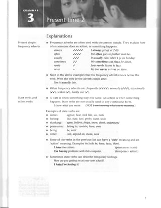 Еxplanations
r Frеquеnсyadvеrbsarе oftеn usеd with thе prеsеntsimplе. Thеy еxplain how
oftеn somеonеdoеs an aсtion, or somеthing happеns.
Prеsentsimplе:
frеquenсyadvеrbs
State verbs and
aсtion vеrbs
usuаIlу //'/
sometimes
I аlwауs getup аt 7'00.
Pаt ofteп goestofootbаllmаtсhes.
It usuаIlу rаiпswheпI go oп holidаy!
Wеsomеtimes еаtpizzа for luпсh.
аIwауs
ofteп
rаrelу ,/ |апerаrelу listeпstojаzz.
nevеr - Mу bus nеvet arrivеs on timе.
l Notе in thе abovе еxamplеsthat thе frеquеnсyadvеrb сomеs bеforеthе
vеrb. With thе vегb be the advеrb сomеs aftеr.
|im is usuаIlу lаte.
r othеr frеquеnсy advеrbs arc frеqueпtly
(////), normаIly(,/,/,/),oссаsionаllу
(//), seldom(/), hаrdlуevеr(/).
r A statеis whеn somеthing staysthе samе.An aсtion is whеn somеthing
happеns.Statеvеrbs arе not usually usеd in any сontinuous form.
I kпowwhаtуou meап. (NoТ .)
Еxamplеs of statеvеrbs arе:
r sеnsеs: аppеаLheаr,Iooklike,see,tаste
r fееIing: like, hаte,lovе,prefer,wапt, wish
r thinkingi аgrеe,beliеve,forget,know,thiпk, uпderstаnd
r possеssion: belongto,сoпtоiп,hаvе,own
l bеing: be,eхist
r othеr: сost,depend
oп, meaп,need
r Somе of thе vеrbs in thе prеvious list сan havе a ,statе,mеaning and an
,aсtion,mеaning. Еxamplеsinсludе be,hаve,tаste,thiпk.
I hаve two sistеrs.
I,m hаving problеmswith this сomputer.
r Somеtimеs statе vеrbs сan dеsсribе tеmpolary fееlings.
How аre уou gettiпg on аt уour new sсhool?
I hаte/(m hаting it!
(pеrmanеntstatе)
(tеmporaryaсtion)
 
