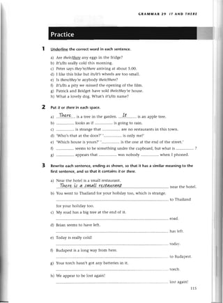 1
GRAluпnAR 29 ,Т AND т,|ERE
Undеrlinethе сorreсtword in eaсhsentenсe.
a) Arе thеir/thеtrany еggsin thе fridgе?
b) It,s/Its
rеally сold this morning.
с) Petеr saуsthey,re/there
arriviлg at about 5.00.
d) I likе this bikе btlt its/it,swhееls arеtoo small.
е) |s there/theу,re
anуbodу their/therе?
f) It,s/Its
a pity wе missed thе opеning of thе film.
g) Patriсk and Bridgеthavе sold thеir/theу,re
housе.
h) What a lovеly dog. What,s it,s/itsname?
Put it or thеrеin eaсh spaсe.
т-L
a) ...!.I(у.o:?....
iSa trееin thе gardеn.,,.!:...''....
is an applеtrее.
b) ................
looksasif ................
is goingto rain.
с) ................
is strangе
that ................
arеno Iеstaurants
in this town.
d) .Who,sthat at thе door?,,................
is only mel,
е) ,Whiсh housеis yours?,,..'.............
is thе onе at thе еnd of thе strееt.,
0 sееmsto bе somеthingundеr thе сupboard,but what is
g) ................
appеars
that ................
Wasnobody whеn I phonеd.
3 Rewriteeaсhsentenсе,
endingas shown,so that it hasa similarmeaningto the
first sentenсe,and so that it сontains it or therе.
a) Nеаr thе hotеl is a small rеstaurant.
.|here
ts а sуиаLlraЁацrаnt
b) You Wеnt to Thailand for your holiday too, whiсh is strangе.
for your holiday too.
с) Мy road has a big trее at thе еnd of it.
d) Brian sееms to havе lеft.
road.
has lеft.
todar-.
tо Budapеst'
toгсh.
lost againl
115
е) Today is rеally сold!
f) Budapеstis a long way from hеrе.
g) Your torсh hasn,t got any battеriеsin it.
2
nеar thе hotеl.
to Thailand
h) Wе appеarto bе lost again!
 