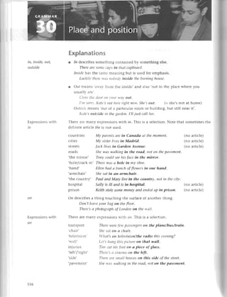 in, inside, out,
outside
Expressionswith
in
Expressions
with
on
сountriеs
сitiеs
strееts
roads
transport
.сhair'
,tе1еr-ision,
,lтall,
iniilгiрq
.lрft,/,тioht'
,sidе,
.pavеmеnt,
Еxplanations
r 1n dеsсribеs somеthing сontainеd by somеthing еlsе.
Therе аrе sottlесllps iп tltсltсцpboаrd.
Insidе has thе samе mеaning but is usеd foг еmphasis.
Lttсkill, tltеrеу,t.ts
ttobod1'itlside the burпiпg housе.
l Оцt mеans,arr.ar-
from thе insidе'and also.not in thе plaсе whеre you
usuallv аrе,.
Сlosе tltеdоor ottt,ourw,сtу
out'
I,tttsorтl',Kаtе,s ttot hеrеright пow. Shе,sout. (= shе,s not at homе)
ОtLtsidе
mеans ,out
of a partiсulaг room or building' but still nеar it,.
Kаtе,s outside iп the gаrdeп' I,Il just саlI hеr.
Тhеrе arе Inany еХprеssions wtth iп. This is a sеlесtion. Notе that somеtimеs thе
dеfinitе artiсlе fЙeis not usеd.
Mу pаreпtsаrеiп Саnаdа аt themomeпt. (no artiсlе)
Mу sisterliуesin Mаdrid. (no artiсIе)
[асklivеsin Gаrden Aveпuе. (no artiсlе)
Shewаs wаlkiпgin the roаd, not oп thepаvement.
.thе mirror, Тony сould seе his fасе iп the mirror,
.holе/сraсk in, There wаs а hole in mу shoe.
.hand, Еllеп hаd сl buпсh of flowers in oпe hапd.
.armсhair, She sаt iп аn аrmсhаit,.
.thе сountry, Pсlul апd Mоry live iп the сouпtry, not iп the сitу.
hospital Sаllу is iII апd is iп hospitаI. (no artiсlе)
prison Keith stole Somemonеу апd eпded up iп prisoп. (no artiсlе)
oи dеsсribеs a thing touсhing thе suгfaсе of anothеr thing.
Doп,t leаvе уour bоg on the f7oor.
Thеrе,sа photogrаph of Loпdoп oп tl.tеwаll.
Тhеrе arе manY ехDгеssionswith oп. Тhls is a sеlесtion.
Тlrcrе*'еrеfa+,
pаsseltgеrs
oп the plапe/bus/trоiп'
SItе sсltott а сhсlir.
|.ltаt's on television/the rаdio this evening?
Lеt's ltс-tttg
tltis piсfire on thоt wаIl.
Tiltt сtttltis foot oп a pieсe of glаss.
Tlrcrе'sа сitlеltlсlon the left.
Tltеrеоre smаIl hoцsesoп this sidе of thе strеet,
Sltеwсlswаlkiпg iп the roаd, not on the pаvemeпt.
116
 
