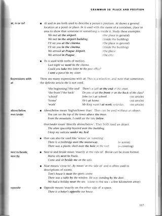 at,in or to?
Ехprеssions
with
@t
obovе/bеloщ
avеr/under
nехt to/bеsidе,
nеor/bу
.thе bеginning,/,thе еnd,
,thе fгont,/,thе baсk,
,sсhool,
,homе,
'work'
GRAмtvtAR 3o PLAсE AND PoslтloN
l At and in areboth usеd to dеsсгibе a реrson,s position. Аf shows a gеnеral
loсation at a point or plaсе. In is usеd rгith thе namе of a сontainеr, plасе or
arеa to show that somеonе or somеthing is insidе it. Study thеsе еxamplеs.
We met аt the аirport, ithе plaсе in gеnеral)
Wе met in the аirport buildiпg. rinsidе thе building)
I,ll seeyou аt the сiпemа. thе plaсе in gеnеrаl)
I,ll seeуou in the сinemа. iпsldе thе building)
We аrrivеd аt Prаgue Airport. tlrе ptrасеi
We аrrivеd in Prague. ihе сitl'
l Тo is usеd with vеrbs of mоtion.
Lаst пight we.went to the сinemа.
Сould you tаke this letter to thе post сlfil-;г"7
I seпt a pаrсel to mу sister.
Thеrе arе many еxprеssions with сf. This is а sеlеL.-iiо]]a:r.l notе thаt somеtimеs
thе dеfinitе artiсlе fhe is not usеd.
l Abovehelow mеan.highеr/lowеr than'. Тhеr.саг'зе usеd rгithоut an objесt.
You сап see the top of the tower аboуe thе trееs"
From thе mountаin, I сould seе tltе Iаkеbеlotl "
Оvеr/undermеan,dirесtly abovе/bеlorr.'. Тhеl.-L'':'tLl
The аIien spасeship hoveredover the buildiпg"
I kеepmy suitсаse uпder mу bеd.
s Оver сan also bе usеd likе ,aсross,oг .соr-ег[пs.
There is а footbridgeover the motonуа|.
Therе wаs а plastiс sheetover thе ltolе ill Гlт;.
rогt.
l Neхtto andbesidеmеan,еxaсtlyat thе sidеоf'. Bеsiсlе
сan bе morе formаl.
Mаriа sitsпeхt to Pаulа'
Сomеаnd sitbesideШrcon thеsoftl.
l Neаrmеans,сlosеto,.By mеan .atthе sidеof
.
and is oftеnusеdin
dеsсriptionsof rooms.
Tom,shouseis nеаr thesportsсе|ltrе.
Therewаs а tаblebу thewitldolt'.Hе l+,аs
stсltldiпgby thedoor.
We hаd а holidаупeаr thеseа. (сlosеto thе sеa- a few kilomеtrеs away)
l oppositemеans .еxaсtlyon thе othеr sidе of, a spaсе.
Thereis а bаker,s
oppositeourhousе'
There,sсtСt-tfё
аt the old t*':tl,lе
strееt,
Do уott sit сlt tllе fтaпt ,:rаt the bасk of the сIаss?
|ohп istt't сlt sсl.tоol' (no aгtiсlе)
Hе,s сlt ltotttе. (no artiсlе)
Мr Kittgrr.z.sli
Гсt rrоrk if-ii.r.l.?l. {no altiсlе)
пееc an obiесt.
(=aсross)
(= сovеring)
oppositе
t1.7
 