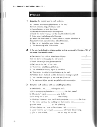 r
ll
lNтERш|ЕDlAтE LANGuAGЕ PRAстlCЕ
1 Underlinethe сorreсtword in eaсhsentenсe.
a) Theгe'sa small shop at/bythе еnd of thе road.
Lr)Paula was standing oп/withonе foot.
с) Lauтa has movеd аt/toBarcе|oлa.
d) Don,t wa|kаt/inthе road! It,sdangеrousl
e) From thе planе wе сould sееthе mountains below/under.
f) Brian spеnt his holiday аt/iп Hungary.
g) Whеn thе horsе сamе to a small Stlеamit jumpеd аboуe/oуer
it.
h) Julia,shousе is аt/oпthе othеr sidе of thе strееt.
D Lisa сut hеr foot аt/oпsomеbrokеn glass.
j) Tim was sitting iп/oпan armсhair.
lf thе word undеrlinеd is not аppropriate,writе a new word in the spaсe.тiсk (/)
the spaсеif the word is сorreсt.
a) Janе,ssistеrhas a iob at Мanсhеstеr Airport.
b) I mеt David yеstеrdayф thе сity сеntrе.
с) Еllеn had a largеholе at hеr lеft boot.
d) Jaсk sits in thе baсk of thе сlass.
е) Thеrе was a small tablе at thе bеd.
f) Thе robbеrwas holding a gun in onе hand.
g) Thеrе was a bеautiful portrait hanging at thе wall.
h) William didn,t fееl wеll and his doсtor sеnt him to hospital.
i) Thе сhildrеn usually sit at thе baсk sеatof thе сar.
j) To rеaсh our villagе wе takе a road abovе thе mountains.
3 Complеteeaсhsentеnсewith one suitab|е
prеposition.
a) Мaria tivеs...ilt.. BеllinghamRoad.
b) Can you put thе platеsbaсk .......... thе shеlfplеasе?
с) Plеasеdon't stand ..your dеsks!
d) I,d rеally likе to livе .. thе сountry.
е) Go down this strееt,and you,ll sееthе сinеma .. thе right.
f) Тhе poliсе sеarсhеdthе building but thеrеWasno onе ............
g) I rnеtAnna ......... thе bus yеstеrday.
h) Soгry,Gеoгgеisn,thетеat thе momеnt. Hе,s...........
i) Aliсе wants to know what's .. tеlеvision this еvеning.
i) Just as Tom aгтivеd .. thе bus stop,the bus lеft.
2
118
 