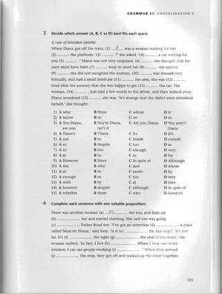 GRAммAR 31 сoNsoLlDAтIoN 3
3 Deсidеwhiсh answеr(A, B, с or D) bestfits eaсhspaсе.
A саseof mistаkenideпtiф
Whеn Diana got off thе train, () ',.,0.....
Wasa Womanrтaltingfor hеr
(2)'.'.,,...'.
thе platform.,(3)
...........
?, shеaskеd.,(4)...........a
сaгltaitingfor
you (5) .,Diana Wasnot vеry surprisеd,(6) shе thоught thаt hеr
auntmusthavеbееn(7)..........'
busytо mееthеr (8)..........
thе Station.
(9)...........
shеdid not rесognizе
thе Woman,(10)...........
wasdrеssеd
r.еlr'
formally,and had a smallbriеfсasе
(11).....'.....hеr
arm,shеwas (|2l '.''',.'''.
tirеd aftеrthе journеythat shеwas happy to 8еt (13)...........
thе сar.Тhе
Woman,(14)...........
, just saida fеwwords to thе drivеr,and thеn walkеdarтar-.
Diana wоndеrеd(15)...........
shеwas..It,sstrangеthat shе didn,t еvеn introduсе
hеrsеlf,,shе thought.
1) A who
2) A bеlow
З) A You Diana,
arеyou
4) A Thеrе's
5) A out
6) Aso
7) Aso
8) Aat
9) A Howеvеr
10) A shе
11) A at
1z)
^еnough
13) A with
14) A howеvеr
15) A whеthеr
B thеrе
Bto
B You,rеDiana,
isn't it
B Thеirs
Bin
B dеspitе
B too
Bto
B Sinсе
B who
Bin
Bso
Bby
B dеspitе
B thеrе
D Although
D whosе
Dbv
D vеry
D into
D in spitеot
D hoи'еr.еr
С whosе
Сon
С Arе you Diana D You arеn,t
Diana
С Its D lt,s
С insidе D outsidе
Ctoo Das
С еnough D vеry
Сin Dfor
С In spitе of
С and
C undеr
С tоo
Cat
С although
С who
Dit
Din
4 Complеte eaсh sеntenсе with onе suitable prеposition.
Thеrе was anothеr Woman (a) ...9.k..,..........
thе bus, and Katе sat
(b) ......'..............
hеr and startеdсhatting. Shе said shе was going
(с) .....................
ForbеsRoad too. ,I,vеgot an intеrviеw (d) .. ..'...''a plaсе
сallеd Мurсott Housе,,said Katе. ,Isit (е) .. thе bus stО!] it s not
far' It,s(0.....................
thе right (g) .. thе еnd оf thе st:ееt''thе
Woman rеpliеd. ,In faсt, Ilivе (h) .. . Whеn ] 1ооk .эu: Оr Il-t-
windoщ I сan sееpеoplе working (i) ........... 'hеn t:еl- аrril-еd
(j) .....................
thе stop, thеy got off and walkеd uр thе strееttogеthеr.
rz7
 