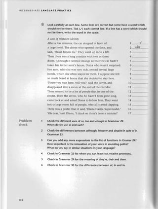 lNтERrиЕDlAтЕ tANGUAGE PRAстlсЕ
8 Look сarefullyat eaсh line. Somе lines are сOrrесtbut some have a word whiсh
shouldnot be thеre.тiсk (/) eaсhсorreсtIine.lf a line hasa word whiсh should
not be therе,writе the word in the spaсe.
А cаseof mistоkenidеntitу
Aftеr a few rninutеs, thе сaг stoppеd in front of
a largе hotеl. Thе drivег who opеnеd thе door, and
said, .Рlеasеfolloъ'mе., Тhеy lt'еnt up in to a lift.
Thеn thеrе was a long сorridor with two or thrее
doors. Although it sееmеd stlangе so that thе сar hadn,t
takеn hеr to hеr aunt,s housе, Diana who wasn,t surprisеd.
Hет aunt, rтho shе n'as vеIy riсh, оwnеd sеvеral largе
hotеls, и.hiсh shе oftеn stayеd in thеm. I supposе shе fеlt
so muсh borеd at homе that shе dесided to stay hеrе.
,Рlеasе you Wait hеrе, will you?, said thе drivец and
disappеarеd into a room at thе еnd of thе сorridor.
Тhеrе sееmеd to bе a lot of pеoplе that in onе of thе
Iooms. Thеn thе drivеr, who hе hadn,t bееn gonе lоng,
сamе baсk at and askеd Diana to follow him. Thеy wеnt
into a largе room full of pеople, who all startеd сlapping.
Тhеrе was a postеr that it said, .Diana Harris, Supеrmоdеl.'
,oh dеar,, said Diana, ,I think so thеrе,s bееn a mistakе!,
2...w.hq,
3
4
5
6
7
8
9 .....................
10
11
12
13 .....................
14 .....................
15 .....................
16 ...................".
t7 .....................
Problem
сhесk
Chесk thе different usеsof so,too and enoughin Grammar 22.
When do we usе 50 and such?
Cheсk the diffеrеnсes bеtween olthough,howeverand dеspitе/inspitеof in
Grammar23.
Can you add any more еxpressionsto thе list of funсtions in Gramar 24?
How importantis the intonatlonof your voiсein soundingpolitе?
What do you sayin similаrsituationsin your Ianguagе?
Сheсkin Grammar25 for when you сan leavеout re|ativе
pronouns.
Cheсk in Gгammar29 for the mеaning of thеу,rе,
thеirand thеrе.
Chесk in Grammar 30 for thе differenсesbetwеen ot' in and to.
rz4
 