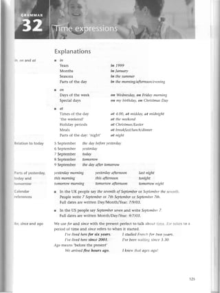 'l
rld
125
on and qt
: еlationto today
:аrts of yesterday,
:эday and
:Эmorrow
I alendar
.еferenсes
эr,sinсe and аgo
уestеrdаy
morпiпg
this morпiпg
tomorrow
morпiпg
уestеrdау
аftеrпooп
this аfterпooп
tomorrowаfterпоoп
lаstпight
toпight
tomorrow
пig|tt
I stttdiеd Frеttсltfor fl+o I еаrs
I,ve bееtt11'.?irii;..
sitlсе З.З0'
I kllеlу t|trttсlgеs tlgo!
Еxplanations
tin
Yеars
Мonths
Sеasons
Parts of thе day
.oп
Days of thе wееk
Spесial days
lаt
Тimеs of thе day
,thе wееkеnd,
Holiday pеriods
Меals
Parts of thе day:
5 Sеptеmbеr thеdау bеforе
уеstеrdау
6 Sеptеmbеr yеstеrdау
7 Sеptеmbеr todау
8 Sеptеmbеr tomorrow
9 Sеptеmbеt thedауаftertomorow
iп 1999
in |апuаrу
in thesummer
iп thеmorпiп
g/аftеrпoon/еvепiп
g
on Wedпеsdaу,
on Fridауmorпiпg
on mу birthdау,oп Сhristmсls
Dоу
аt 4.00, сlt middау, аt midпight
аt the weеkeпd
сlt С hristmrls/Еt;t
stеr
аt breоkfсlst/luпсh/diпner
.night, аt пight
r In thе UK pеoplе saу thе seуепthof Sеptеmberot Sеptеmbеrtlrc sц'еlttjl'
Pеoplе wtite 7 Septеmbеror 7th Sеptеmbеror Sеptеmbеr7th.
Full datеs arе writtеn DaylМonthlYeat 7/9/0З.
l In thе US pеoplе saу SеptеmbеrSеуerland writе Septеtпbеr7.
Full datеs arе writtеn Мonth/DaylYеar: 9/7/0З.
Wе usе for arrd siпсеlуith thе prеsеnt pеrfесt tо talk abol.rttllilе' i ' :еiегs tо а
оеriod of timе aлd sinсe rеfеrs to whеn it startеd.
I,vеlivеdhеrefor siх уeоrs.
I,vеlivеdhеrеsiпce 2oo1.
Аgomеans,bеforеthе prеsеnt,
Wе аrriуеd|Ive hours аgo.
 