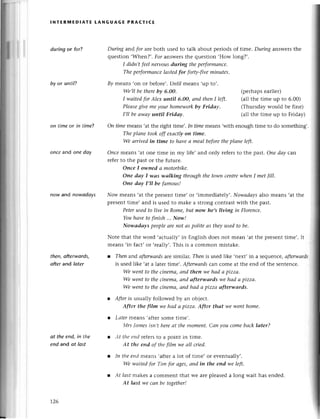 I
.:
ir
&.
lNтERMЕDlAтE LANGUAGE PRAстlсE
duringor fofl
by or untiP
During and for arеboth used to talk about pеriods of time. Duriпg answеrsthе
quеstion ,Whеn?,.Лoranswеrsthе quеstion ,How long?,.
I didn,t feelnervousduring thepеrformапсe.
Theperformаnсelоstedfor forф-f|vemiпutes.
By means .on or bеforе,.Until mеans .up to,.
We,llbe therebу 6,oo.
I wаitеdforАleх uпtil 6.oo, аnd thenI lеft'
Pleаsegivemeуourhomеwork
bу Frtdау.
I,ll beаwаyuпtil Fridау.
(pеrhapsеarliеr)
(allthе timе up to 6.00)
(Thursdaywould bе finе)
(all the timе up to Friday)
on timе or in timе?
oncе and onе dау
now and nowаdауs
thеn,oftеrwords,
аftеr and lаter
ot the end, in thе
еnd and ot lost
oп timemеans .atthе right timе,.In timemеans,with еnough timе to do somеthing,.
Theplаne tookoff eхасtlуoп time.
We аrrivedin time to hсшeа meаl beforetheplаne left.
Оnсemеans,at onе timе in my lifе, and only rеfеrsto thе past. Опedаy сaл
rеfеrto thе past or thе futurе.
Оnсe I owned а motorbike.
Опe dау I wаs tлlаIkingthroughthe towпсeпtrewhеnI met|ill.
Оne dау I,ll be fаmous!
Now mеans .at thе prеSеnttimе, or ,immеdiatеlу,.Nowаdауsalso mеans ,at thе
prеsеnttimе, and is usеd to makе a strong сontrastWith thе past.
Peterusedto live in Rome,but пow he,sliviпg iп Floreпсe.
Youhауetoftnish...Now/
Nowаdауs peopleаrenot аspoliteаs theуusedto be.
Notе that thе word ,aсtually,in Еnglish doеs not mеan ,at thе prеsеnttimе,. It
mеans.in faсt,or .rеally,.This is a сommon mistakе.
Theп and аfrеrwаrds arе similar. Thеn is usеd likе .nеxt, in a sеquеnсе, аfterwаrds
is usеd likе .at a latеr timе,. Аfrerwаrds сan сomе at thе еnd of thе sеntеnсе.
We went to the сiпemа, аnd theп we hаd сtpizzа.
We went to the сiпеmа, аrld оfterwоrds we hаd а pizza.
We went to thе сinemщ aпd hаd а pizzсt оfterwаrds.
Аftеr is usually followеd by an objесt.
After the film we hаd а pizzа. After thаt we ууeпthome.
Lаter mеaпs,aftеr somе timе,.
,[rs|rltttеs ist't,tlrcrе сlt tllе tпonlent. Сап you сome bасk lаter?
Аt tlrcelld rеfеrs to a point in timе.
Аt the епd of tlrc film wе аll сried.
Itl tllе еtld mеans .aftеr a lot of timе, or еventually,.
Wе wсtitеd for Тim for аgеs, аnd in the eпd we lеfr.
Аt lсlst makеs a сommеnt that wе arе plеasеd a long wait has еnded.
At lаst,we саn bе togеther!
t26
 