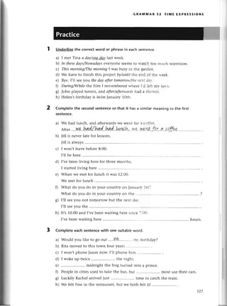 I
r)
tg.
GRAIulvlAR 32 тlrilE ExPRЕssloNs
Underlinethe сorrесtword or phrasеin еaсhsеntеnсе.
a) I mеt Тina а dаy/onе-dоу
last wееk.
lэ) Iп thesedаys/I'trowаdс|ys
еvеrУonеsееmsto wаtсh toо muсh tеlеvision.
с) This morning/The
morniпgI was busу in thе gaг.dеn.
d) Wе havе to finish this pтojесtbу/ttпtilthе еnd оf thе lтееk.
е) Byе. I,ll sееуou thedаy аftertomorrolr'/tltс
llе'tf'J.i...
f) Duriпg/Whilethеfilm I rеmеmbегеd
rтhегеI.dlешпr-kеr-s.
g) John playеd tеnnis, aпd аfter/аfrerwсlrds
had а shоrtег.
h) Hеlеn,sbirthday is in/oпJanuary 1Oth.
Complеtethe seсondsentenсeso that it hasa similаrmеапiпgto thе first
sentenсe.
a) Wе had lunсh, and aftеrwards wе wеnt foт а соffее.
Aftеr
....W9.
h4!d./.И4.q(...h..qd..LИ.n.рh,..W.9..|t:э!A..3.r.'"q,..с.
b) Jill is nеvеr latе for lеssons.
Jill is always................
с) I won't lеavеbеfore 8.00.
I,ll bе hеrе
d) I,vеbееn living hеrе for thrее months.
I startеd
living hеrе...........
е) Whеn wе mеt for lunсh it was 12,О0.
Wе mеt for lunсh
f) What do you do in your сountly on Januагr.1st?
What do you do in your сountly on thе ....
g) I,ll sееyou not tomorrow but thе nехt dar'.
['ll sееyou thе
h) It,s10.00and I,vеbееnwaiting hегеsinсе , "t.!l.t.
I,vеbееnwaitinghеrе...........
CompIеtееaсhsentеnсewith onе suitableword.
a)
b)
d)
е)
0
o
б/
h)
Would you likе to go out .''..Q.уI............
mv biгthday?
Ritamovеdto this town fouryеaгs..........
I won,t phonеJasonnow. I,ll phonе him
I wokе up twiсе .. thе night.
.. midnight thе frog turnеd into а prinсе.
Pеoplе in сitiеs usеd to takе thе bus, but '. most usе thеir сars.
Luсkily Raсhеl arrivеd just .....................
timе to сatсh thе train.
Wе fеlt finе in thе rеstaurant, but wе both fеlt ill
hours.
r27
 