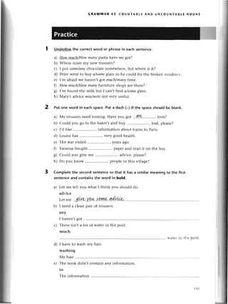 2
GRAмпnAR 33 сoUNтABLЕ AND UNсoUNтABtЕ NoUNs
Underlinethe сorrесtword or phrasein еaсhsentеnсе.
a) How muсh/Howmапypastahavе wе got?
b) Whеrе is/аrеmу nеw trousеrs?
с) I put some/аny
сhoсolatе somеwhеrе,but whеrе is it?
d) Pеtеrwеnt to brу а/somеglassso hе сould fix thе brokеn и.indorts
е) I,m afraid wе havеn,t got muсh/mаnуtime,
fl How muсh/Howmаnу flltлiturе shops arе therе?
g) I,vеfound thе milk but I сan,t find а/someg|ass.
h) Mary,s adviсе wаs/werеnot vеry usеful.
Put one word in eaсhspaсe.Put a dаsh (_)if thе spaсeshouIdbe b|ank.
a) My tlousеrsnееd ironing. Havе you got ...?!!k.'........'..
iron?
b) Сould you go to thе bakеr,sand buy .. loaf, plеasе?
с) I,dlikе .....................
infoгmationabouttrainsto Paris.
d) Louisеhas ...............'.....
vеry goodhеalth.
е) Thе war еndеd ..yеarsago.
f) Vanеssabought .. papеrand rеadit on thе bus.
g) Сould you givеmе .....................
adviсе,plеasе?
h) Do you know .. peoplе in this villagе?
Completethe seсondsеntenсeso that it hasa simiIarmeaningto the first
sеntenсeand сontainsthe word in bold.
a) Lеt mе tеll you what I think you should do.
adviсе
Lеtmе .gLu.'a.
у.q.|L..{.o'|w,..4dу]{.?,...............
b) I nееd a сlеan pair of trousеrs.
any
I havеn,tgot ............
с) Thеrе isn,t a lot of watеr in the pool.
muсh
и-atеriп thе рoоl.
I havе to wash my hair.
washing
My hair
Thе book didn,t сontain any information.
in
Thе information.........
3
p,'
d)
е)
131
 