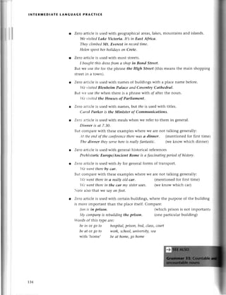 lNтERпiЕDlAтЕ tANGUAGE PRAстl(E
Zеro artiсlе is usеd with gеographiсalarеas,lakеs,
WeуisitеdLake Viсtortа. It,siп Eаst Afтicа.
TheусlimbеdMt. Everest iп reсordtimе.
Heleпspeпtlrcrholidаyson Сrete.
Zеro artiсlеis usеdwith most strееts.
I bottg|tt
tllis dressfrom а shopiп Bond Street.
But wе usе flle for thе phrasе the High Street (this
strееtin a tolvn).
mountains and islands.
mеans thе main shopping
Zеro artiсlе is usеd with namеs of buildings with a plaсе namе bеfoге.
,еt'isitеdBlenheim PаIасe аnd Сoventry Саthedrаl.
But iте use thеwhеn thеrе is a phrasеWith oraftеr thе noun.
I1.е
I'isitеdthe Houses of Pаrliоmeпt.
Zегo aгtiсlеis usеdwith namеs,blt theis usеd with titlеs.
Саrol Pаrker is the Miпister of Сommunicаtions.
Zеro artiсiе is usеd with mеals whеn wе rеfеrto thеm in gеnеral.
Dinпеr is аt 7,З0.
But сomparеwith thеsееxamplеswhеrе Wеarе not talking gеnеrally:
'lt tlrcепdof theсoпfеreпсе
therewаs а dinner. (mеntionеd for first timеt
Tltе dinner thеуserveherеis reаllyfапtаstiс. (wе know whiсh dinnеr)
Zеro aгtiсlеis usedwith gеnеralhistoriсal rеfеrеnсеs
Prehistoriс Europe/Anсient Rome is а fаsсiпаtiпg
periodof history.
Zегo artiсlе is usеd with bу for gеnеralforms of tlansport.
е t+,еnt
thеrebу саr.
But сomparеwith thеsееxamplеswhеrе Wеarе not talking gеnеrally:
Iе wеntthеrein а reаIlуold саr' (mеntionеd for first timе)
1'еt+,епt
thеrein the саr mу sisteruses. (wеknow whiсh сar)
otе a]sothat wе saуon foot.
Zетoartiсlеis usеd
is morе important
litttis in prison.
{у сompаnуis rеbuildiпgthe prison.
:огdsof this typе arе:
be iп ot go to hospitаl,prisoп, bed,сlаss,сourt
beаt or go to work,sсhool,universitу,seа
With ,homе, beаt home,go home
with сеrtain buildings, whеrе thе purposеof thе building
than thе plaсе itsеlf. Сomparе:
(whiсh prison is not importantt
(onе partiсular building)
t34
 