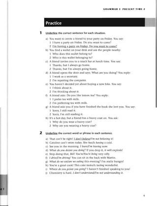 2
GRAмпnAR 3 PRЕsЕNт TIмE 2
Underlinethe сorreсtsentencefor eaсhsituation.
a) You Want to invitе a friеnd to your party on Friday. You say:
1 I havе a party on Friday.Do you Want to сomе?
2 I,m having a part}z
on Frida}z.
Do you want to сomе?
b) You find a wallеt on your desk and ask the pеoplе nеarby:
]' Who doеs this wallеt bеlong to?
2 Who is this wallеt belonging to?
с) A fтiеnd invitеs you to a snaсk bar at lunсh timе. You say:
1 Thanks, but I alwaysgo homе.
2 Thanks, but I,m alwaysgoing homе.
d) A friеnd opеns thе door and says:What arеyou doing? You rеply:
1 I work as a sесrеtary.
2 I,m repairing thе сomputеr.
е) You havеn,t dесidеdyеt about buying a nеw bikе. You say:
1 I think about it.
2 I'm thinking about it.
f) A friеnd asks:Do you likе lemon tеa?You rеply:
1 I prеfеrtеa with milk.
2 I'm prеfеrringtea with milk.
g) A friеnd asksyou if you havе finishеd thе book shе lеnt you. You say:
1' Sorry,I still rеad it.
2 Sottу,I,m still rеading it.
h) It,sa hot day,but a friеnd has a hеavy сoat on. You ask:
1 Why do you Wеara heavy сoat?
2 Whу arеyou wеaring a hеavy сoat?
Underlinethе сorreсtword or phrasеin eaсh sentenсe.
a) That сan,t bе right| I doп,tbеlieуe/I,m
пot bеIieviпgit!
b) Carolinе сan,t swim today. Shе hаs/ishаvinga сold.
с) Sееyou in thе morning' I leаve/I,mleаviпgnow'
d) What do you do/аreyou doiпgJIf you drop it, it will еxplodе!
е) Stop doing that, Bill! You,re/You,re
beiпgvеrу si||у.
D I drive/I,mdiving! You сan sit in thе baсk with Martin.
g) Whаt do we eаt/аre
weeаtingthis еvеning? I,m rеally hungтy!
h) You,rе a grеat сook! This cakе tаstes/istаstingwondеrful.
i) Whеrе do уou go/аreyougoiпgJ I havеn,t finishеd spеaking to you!
i) Сhеmistry is hard. I doп,tuпderstаnd/I,m
not understапding
it.
 