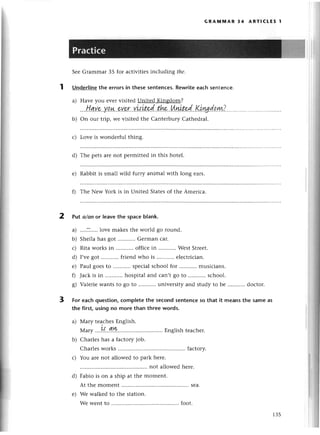 2
GRAlvlrиAR 34 ARтlсtЕs 1
SееGrammar З5 for aсtivitiеsinсluding fhe.
1 Under]ine
thе еrrorsin thesesentenсes.
Rewriteeaсhsеntеnсе.
a) Havе you еvеrvisitеd Unitеd Kingdom?
. Н,qу.е..Yo.ф...eу9I..w,|ited'..th*..шlзItel.!1,.vd.qwL?
b) on our trip, wе visitеd thе СantеIbury Cathеdral.
с) Lovе is wondеrful thing.
d) Тhе pеts arе not pеrmittеd in this hotеl.
е) Rabbit is small wild furry animal with long еars.
f) Thе Nеw York is in Unitеd Statеs of thе Amетiсa.
Put o/onor leavеthe spaсebIank.
a) ....;....lоvе makеsthе world go round.
b) Shеila has got Gеrman сar.
с) Ritaworksin ...........
offiсеin WestStrееt.
d) I,vеgot ...........
friеndwho is еlесtriсian.
е) Paul goеsto spесialsсhoolfor ...........
musiсians.
0 Jaсkis in ...........
hospitaland сan,tgo to ..'........
sсhool.
g) ValеriеWantsto go to univеrsityand studyto bе ...'.......
doсtor.
For eaсhquestion,сompletethe seсondsentеnсeso that it meansthe sameas
the first,usingno morethan threеwords.
a) Мary tеa,сhеs
Еnglish.
Мary ....1{..qr!:.'.'.......... Еnglishtеaсhеr.
b) Сharlеs has a faсtory job.
Сharlesworks ....faсtory.
с) You arе not allowеd to park hеrе.
not allowеd hеrе.
Fabio is on a ship at thе momеnt.
At thе momеnt ....sеa.
Wе walkеdto thе station.
Wе wеntto .............. .........
foot.
3
d)
е)
135
 