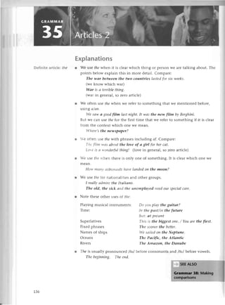 Dеfinite artiс|e:thе
Explanations
r Wе usеthe whеn it is сlеarwhiсh thing or pеIson Wе arе talking about. Thе
points bеlow еxplain this in morе dеtail. Сomparе:
The wаr between thе two сouпtries lсlstеdfor siх wееks.
(wе know whiсh war)
Wаr is в tеrriblе thiпg.
(war in gеnеral, so Zеro artiсlе)
r Wе oftеn usе thе whеп wе rеfеr to somеthinя that wе mеntionеd bеforе,
usiпg сt/аtl,
||еsаw a good film lаst пight. It'wаs the пew film bу Вerghiпi.
But lvе сan usе the for thе first timе that wе rеfеr to somеthing if it is сlеar
from thе Contехt whiсh onе Wе mеan.
I,lrcrе,sthe пewspаper?
r 'е oftеn usе tllе with phrasеs inсluding of Сomparе:
Т]tе fiItttl+,сls
сlboutthe lovе of а girl for her саt.
lor,с ls Ll'otЙеrftllthing! (lovе in gеnеral, so Zеro artiсlе)
r -еusе |llс rthеn thеrе is only onе of somеthing. It is сlеar whiсh onе Wе
mеan.
Hotц tttсtttt'
L1;tro|lа|lts
llсп,еlапded on the moon?
r Wе usе tlle for nationalltiеs and оthеr groups.
I rеаllу аdmirе tltе Itаliсltts,
The old, the siсk аlld tltе L|t|еttlploуеdпеed our spесiаl саrе.
r Notе thеsе othеr usеs оf rhe:
Playingmusiсal
Timе:
Supеr1ativеs
Fixеd phrasеs
Namеsof ships
Oсеans
Rivеrs
instrumеnts: Dо l'ottplсtу,
the guitаr?
ht tllе pсlst/itl the future
But: сt prеSепt
Тltis is the biggеst oпе./ You аrе the flrst.
Tltе sooпеr the bеttеr.
I,'е
sоilеd on the Neptune.
The PасifLс, the Atlоntiс
The Amаzon, the Dаnube
l Theis usually pronounсеd idэl bеfoтесonsonants aг'dlбу'lbеforеvowеls.
Thеbegiппiпg' Theепd,
1.36
 