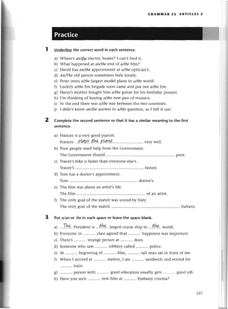GRAlY|пnAR 35 ARтlсLЕs 2
UndеrIine
the сorreсtword in eaсhsentenсe.
a) Whеrе,sап/thееlесtriсhеatеr?I сan,t find it.
b) What hаppеnеd at аn/theеnd of а/thefi|m?
с) David has ап/thеappointmеnt at а/theoptiсian,s.
d) Ап/Theold pеrson sometimеsfееlslonеly.
е) Pеtеr owns а/thelargеst modеl planе in а/thewofld.
f) Luсkily а/thefirе brigadе soon сamе and put otlt а/thefire.
g) Harry,smothеr bought hlm а/theguitar for his birthday plеsеnt.
h) I,m thinking of buying а/therlew pair of trousеrs.
i) In thе еnd thеrе was а/thewar bеtwееnthе two сountriеs.
i) I didn,t know аn/theanswеrto а/thеquеstion, so I lеft it out.
2 Completethе seсondsentenсеso that it hasa similarmeaningto the first
sentеnсe.
a) Franсеsis a vеry good pianist.
Franсеs
'..B!лY.l..t.h*
.P.l4.4p..
''.. .vеrywеll.
b) Poor pеoplе nееd hеlp from thе Govеrnmеnt.
Thе Govеrnmеntshould................ ......
poor.
с) Traсеy,sbikе is fastеrthan evеryonееlsе,s.
Traсеy,s ...fastеst.
d) Tom has a doсtor,sappointmеnt.
Tom .......... doсtor,s.
е) The film was about an artist,slifе.
Thе film ...of an artist.
f) Thе only goal of thе matсh was sсorеdby ltaly.
Thе only goal of thе matсh ...Italians.
3 Put o/onor thеin eaсh spaсeor leavethe spaсeblank.
..'тIt--.
Prеsidеnt
i, ...thP.'
lаrgеst
сruisеshipin ....t!*'.
world.
Еvеryonе
in ...'.......
сlassagrееd
that...........
happinеss
Wasimportant.
Thеrе's strangеpеIsonat ...........
door.
Somеonеwho saw robbеry сallеd poliсе.
At ...........
bеginningof ...........
film, ...........
tall man satin frontof mе.
Whеn I arrivеdat ...........
station,I atе...........
sandwiсhand lvaitеdfoг
...........
train.
pеIsonwith ...........
gоodеduсation
usuallygеts...........
goodjob.
Havеyou sееn...........
nеw film at ...........
Еmbassy
сinеmа?
a)
b)
с)
d)
е)
n
s)
h)
Iз7
 