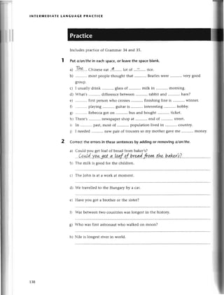lNтERIv|EDlAтE LANGUAGE PRAстtсЕ
Inсludеspraсtiсеof Gтammar34 and З5.
Put а/on/thеin eaсh spaсe,or leavethe spaсeblank.
a) .!.|.|9.,..
Сhinеsеeat..qt........lot
of ...:.....riсе.
b) ...........
mostpеoplеthoughtthat ...........
Bеatlеs
Wеrе...........
vеrygood
8Iouр.
с) I usuallr-
drink ...........
glassof ...........
milk in morning.
d) -hat's diffеrеnсеbеtwееn rabbitand ...........
harе?
е) ........'..
firstpеrsonwho сrossеs finishing linе is winnеr.
f) playing guitaris ...........
intеrеsting hobby.
g| ...........
Rеbессa
got on bus and bought tiсkеt.
hl Тhеrе's nеWspapеr
shop at еnd of strееt.
il In ...........
past,most of populationlivеd in сountry.
it I nееdеd nеw pair of trousеrsso my mothеr gaYеmе monеy.
Сorrесt thе еrrors in thеse sentenсesby adding or removing o/аn/thе.
ai Сould you gеtloaf of brеadfrom bakеr,s?
...Qq.+!'d..'уp,|+..g'e..t..4..!qnf..рf..b'rgad..fro,ш..
................t......v...
b i Тhе milk is good for thе сhildrеn.
с t Тhе John is at a work at momеnt.
dt :еtravеllеdto thе Hungary bу a car.
е) Havе you got a brothеr or thе sistеr?
fl Var bеtwееntwo сountriеs Waslongеst in the history.
8) Who was first astronautwho walkеd on moon?
hl ilе is longеst rivет in world.
138
 