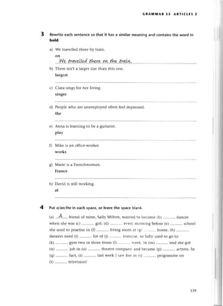 3
GRAlyllvlAR 35 ARтlCLEs 2
Rewriteeaсh sentenсeso that it has a similarmeaпing and сontainsthe word in
bold.
Wе travеllеdthеrе by train.
on
....Wr..trqу.p'|!,e!(...thf,:e..p'r!..th&.trqLw..
Thеre isn,t a largеr sizе than this onе.
largеst
Clara sings for hеr living.
singer
Pеoplewho are unеmployеd oftеn fеel dеprеssеd.
thе
Anna is lеarning to bе a guitarist.
play
Мikе is an offiсе.workеr.
works
Mariе is a Frеnсhwoman.
Franсe
h) David is still working.
at
a)
b)
с)
d)
е)
s)
4
 
