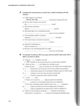 F
lNтЕRмЕDlAтЕ tANGUAGЕ PRACтI(E
5 Complеtеthe seсondsentеnсeso that it hasa similarmеaningto the first
sentenсe.
I didn,t еxpесtto sееDarrеl.
....Dfl.rrr,'|..у/q{.,tht,',,..'....'lastpеrsonIеxpесtеdtosее.
Do you havе a dog in your housе?
Do ............. homе?
Niсk tеaсhеsсhеmistry.
Niсk is ......
tеaсhеr.
Мy friеnds gavеmе a wondеrful prеsеnt.
......gavеmе Waswondеrful.
Thе Australian сapital is Canbеrra.
Сanbеrrа ......
Austтalia.
Thе Frеnсh lеsson is thе first tomorlow.
......
Frеnсh.
Somеonеis phoning you.
Thете,s
Somеonе
on .......'.....
*:
::: : :::: ::::::]:::: ::: :: ::.*}';,
"".,
еntеrtaining.
ln eaсh pair of sentenсes,fill in onе spaсewith the and the other spaсewith a
dash (-) to show no artiсIe.
a) 1 For mе, .....Т....
footballis my lifе.
2 ..Ih?.' football in thе sесond division is a muсh lowеr standard.
b) 1 Thеy say that lovе makеsthе world go round.
2 Тheу say that lovе of a mothеr for hеr сhild is thе strongеstkind.
1 ...........
informationin this artiс]еwill bе vеry usеfulfor my projесt.
2 ...........
infoгmatiоnaboutthе Govеrnmеnt,sdеfеnсеplans is hard to find.
1 ...........
studеntsin mv nеw сlassall sееmvеry friеndly.
2 .....'.....
stцdеntsshould bе in thеir сlassеs
by 9.00.
1 I nееd...........
hеlpl
2 Тhanksvеrv muсh for ...........
hеlp you gavеmе yеstеrday.
1 ...........
сomputеrsin thе Januarysalеarеnot too еxpеnsivе.
2 Тhеsеdavsеr-егybody
nееdsto know how to usе ...........
сomputеrs.
1 ...........
Еnglisharеfamousfor thеiтstrangеsеnsеof humour.
2 ...........
Еnglishprogrammеsarеquitе еasyto find on satеllitеTV.
1 Мany of my fтiеndsaтеstudying businеssat univеrsity.
2 Мy fathеris involvеd in ...........
businеssof buying and sеllinghousеs.
a)
b)
с)
d)
е)
s)
h)
6
с)
d)
е)
o)
6/
h)
r40
 