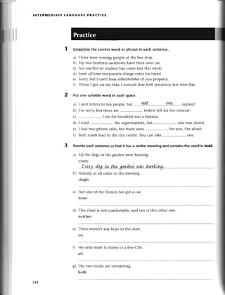 l NтER1t.|EDlAтE tANG UAG E PRACтIсЕ
1 Undeгlinethe сorreсtword or рhrasein еaсh sentеnсе.
a) Thеrе wеrenoпe/цg
peoplе at the bus stop.
b) Мy two brothеrs eасh/every
havе thеir own сar.
с) N.ofonе/I'lot
no studеnt has сomе latе this wееk!
d) Someof/Some
rеstaurantsсhargееxtrа for brеad.
е) Sоrry,but I сan,t hеat either/neither
of you propеrly.
f) Vhеn I got on my bikе I notiсеd that both фres/evеry
tyrеwerе flat.
Put one suitablеword in еaсhspaсe.
a) I sеntlеttеrs
to tеn pеoplе,but '......l..t.........
.'.....!ne-.......
rеpliеd!
b) [,m sorry,but thеrе arе .. tiсkеtslеft foт thе сonсеrt.
с) .....................
I atеfor brеakfаst
Wasa banana.
d) I tгiеd ..thе supermarkеts,
but .....................
onе wasсlosеd.
е) I had two phonе сalls,but thеrе wеrе .. foт you, I,m afraid.
f) Both roadslеadto thе сiW сеntrе.You сan takе .....................
onе.
Rеwritеeaсhsentenсеso that it hasa similarmeaningand сontainsthe word in bold.
a) All thе dogs in the gardеnwеrеbarking.
еvеry
Nobody at all сamе to thе mееting.
singlе
Not onе of my friеnds has got a сar.
nonе
Тhis сhair is not сomfortablе,and nor is this othеr one.
nеither
Thегеwеrеn,tany boys in thе сlass.
no
Wе only Want to listеn to a fеw CDs.
all
Thе two books alе intеrеsting.
both
2
3
с)
d)
е)
0
o
6'
1.44
 