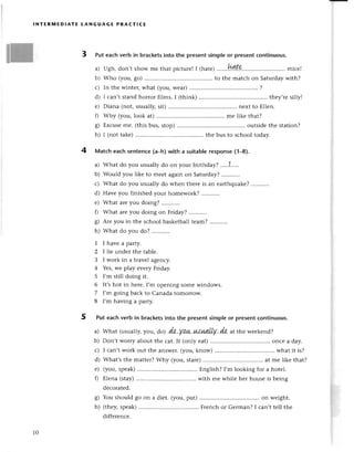 INтERIYlЕDlAтE LANGuAGE PRAстlсE
3 Put eaсhvеrb in braсketsinto thе prеsentsimpleor prеsentсontinuous.
a) Ugh, don,tshowmе that piсturеI
I (hatе)...'..!заte...............;..........
miсе!
b) Who (you, go) ...to thе matсh on Saturdaywith?
с) In thе wintеr,what (you,wеaт)......... .......'.....
?
d) I сan,t stand hoтror films. I (think) ...thеy,rеsilly!
е) Diana (not,usually,sit) ......... nеxt to Еllеn.
0 Why (you,look at)............. .........
mе likе that?
g) Еxсusеmе. (this bus, stop) ...outsidе thе station?
h) I (not takе).......... thе bus to sсhooltoday.
4 Matсh еaсhsentеnсe(a-h)with a suitableresponsе(1_8).
a) What do you usuallydo on your birthdaу?.....1'....
b) Would you likе to mееt again on Saturday?
с) What do you usually do when thеrе is an еarthquakе?
d) Havе you finishеd your homеwoгk?
е) What aIеyou doing?
f) What arеyou doing on Friday?
g) Arе you in thе sсhool baskеtballtеam?
h) What do you do? ...,.......
1 Ihavеaparty.
2 I |iе undеr thе tablе.
З I work in a travеl agеnсy.
4 Yеs,wе play еvеry Friday.
5 I'm still doing it.
6 lt,s hot in hеrе. I,m opеning somе windows.
7 I,m going baсk to Canada tomorrow.
8 I'm having a party.
5 Put eaсhverb in braсketsinto the presentsimpleor prеsеntсontinuous.
a) What (usually,you, do) .dо.уаш.иs.uлLIу..da.
at thе wееkеnd?
b) Don,t Worryaboutthe сat.It (only еat)............ .....onсе a daу'
с) I сan,twork out thе answеr.(you,know) ................ . what it is?
d) What,sthе mattеr?Why (you,starе)......... ........
at mе likе that?
е) (you, spеak) Еnglish? I,m looking for a hotеl.
0 Еlеna (stay) with mе whilе hеr housе is bеing
dесoratеd.
g) You should 8o on a diеt. (you, put) on wеight.
h) (thеy,spеak) Frеnсh or Gеrman? I сan,t tеll thе
diffеrеnсе.
10
 
