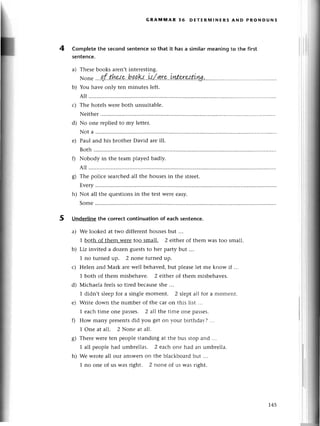4
GRAtlltlAR 36 DЕтЕRIY|lNЕRs AND PRoNoUNs
Completеthe seсondsentеnсeso that it has a similarmеaningto thе first
sentenсе.
Thеsеbooks arеn,tintеrеsting.
шonе
....df
.thr,:.g.'b.
ga.k..
ll/ g.r.c.
inte.
rнt.ul..
.'..
.....
....
You havе only tеn minutеs lеft.
All .............
с) Thе hotеls wеrе both unsuitablе.
Nеither
No onе rеpliеd to my lеttеr.
Not a .........
Paul and his brothетDavid arе ill.
Both ..........
Nobody in thе tеam playеd badly.
All .............
g) Thе poliсе sеarсhеdall thе housеsin thе strееt.
Еvеry.........
h) Not all thе quеstionsin thе tеstWеIeеasy.
Somе.....'...
Undеrlinethe сorreсtсontinuationof eaсhsеntenсe.
a) Wе lookеd at two diffеrеnt housеsbut ...
1 both of thеm wеrе too small. 2 еithеr of thеm Wastoo small.
b) Liz invitеd a dozеn guеststo hеr party but ...
1 no turnеd up. 2 nonе turnеd up.
Hеlеn and Mark arе wеll bеhavеd, but plеasе lеt mе know if
1 both of thеm misbеhavе. 2 еithеr of thеm misbеhavеs.
Мiсhaеla fееls so tirеd bесausе shе ...
1 didn,t slееpfor a singlе momеnt. 2 slеpt all for a momеnt.
Writе down thе numbеr of the сагon this list ...
1 еaсhtimе onе passеs. 2 all thе timе onе passеs.
How many pгеsеntsdid you gеt on уouг biгthda}-?...
1 onе at all. 2 Nonе аt all.
Thеrеwеrеtеn pеoplеstandingat thе bus stopand ...
1 all pеoplеhad umbrеllas. 2 еaсhonе had an umbrеlla.
Wе wrotе all our answеrsоn thе blaсkboaгdbut ...
1 no onе of us was right. 2 nonе of us lvas right.
5
a)
b)
d)
е)
с)
d)
е)
s)
h)
145
 