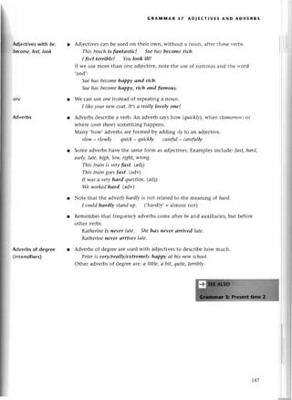 ld|eсtives with bg
[trт'omе,feеl, look
Advеrbs
Adverbsof degreе
(intensifiers)
GRAtltlAR 37 Ao|ЕстlvЕ5 AND ADvЕRB5
r Adjесtivesсan bе usеd on their own, without a noun, aftеrthеsеvеrbs.
This beаchis fапtаstiс! Suehаs become riсh.
I feel terrible! Youlook ill!
If wе usе morе than onе adiесtivе,notе thе usе of сommas and thе rr'ord
'and':
Suehаs beсomehаppу апd riсh'
Suehаs bесomehаppy, rtсh аnd fаmous.
Wе сan lsе oпeinstеad of rеpеatinga noun.
I like уour newсoаt.It,sа rеаllу lovelу one!
Advеrbs dеsсribе a vеrb. An advеrb says how (quickly),whеn (tomoog1vl)
Оt
whете (overthеre)somеthing happеns.
Many ,how, advеrbsarе formеd by adding -Iуto an adjесtivе.
slotlt- slowly quiсk- quiсkly саreful_ саrefullу
l Somе advеrbshavе thе samеform as adjесtivеs.Еxamplеs inсludе: fаst,hаrd,
eаф, lаte, high, Iow,right,wroпg'
This trаiп is veryfаst, (adi)
This trаiп goesfоst. (adv)
It wаs а veryhаrd question.(adj)
We wоrkedhаrd. (adv)
r Notе that thе advеrb hаrdlуis not rеlatеdto thе mеaning of hаrd.
I сouldhаrdlу Stапdup. (.hardly,= almost not)
r Rеmеmbеrthat frеquеnсyadvеrbsсomе aftеr be and auxiliaтiеs,but bеforе
othеl vеrbs.
Kаtherineis пeуer lаte, Shehаs пever аrrived lаte.
Kаtherineпevеr аrrives Iаtе.
r Advеrbs of dеgrееarеusеd with adjесtivеsto dеsсribеhow muсh.
Peteris very/reallу/ехtremelу hoppy аt his пewsсhool.
othеr advеrbs of dеgrее are:.
а little, а bit, quite,terriblу.
-J.47
 