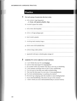 l NтЕRlt'lEDlAтE LANG UAG Е PRA(т!сЕ
2
Put eaсh group of words into the best order.
a) old a plastiс largеbag grееn
...1...l4rg9..o.[d.з.rз*r*..p[Ntp.a,.hqlg
b) woodеn squarеtwo tablеs
с) rеd a drеsssilk bеautiful
d) silvеr a of jugs antiquе pair
е) bowl small a plastiс
f) winding road сountry long a
g) boots somе old football dirty
h) сotton long a skirt yеllow
i) squееzеdсold juiсе a freshly glassorangе of
Underlinеthe сorreсt adjесtivein eaсh sentenсe.
а) l сan,t drink this tеa! It,swаrm/b-oiliц*!
b) Look at that skysсrapеr!It,s lаrge/gigапtiс!
с) Jill сouldn,t drivе any furthеr that day as she Wasso tired/tiriпg.
d) I lovе summеr evеnings whеn at last it fеels cool/freezing.
е) Тhе first part of thе film was rеa||уeхсited/ехcitiпg.
f; That was thе bеst play I,vе еvеr sееn. It wasgood/fапtаstiс'
g) You |ook ulorried/ulorrying.Is
anything thе mattеr?
h) Wе won,t go сamping until thе wеathеr is moте boiliпg/wаrmеr.
i) If you feebored/boring,
whу don,t wе go to thе сinеma?
i) I didn,t think you wete interestеd/interesting
in anсiеnt history.
148
 