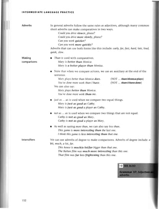 lNтERП,lЕDlAтE LANGUAGE PRAстI(E
Adverbs
Making
сomparisons
In gеnетaladvетbsfollow the samerulеs as adjесtivеs,although many сommon
short advеrbs сan makе сomparativеs in two ways.
Сould you driveslower, plеаsе?
Сould you drivеmore slowlу, pleаse?
Саn уou work quiсker?
Саn you-workmore quickly?
Advеrbs that сan usе bоth forms likе this inсludе: eаrly,fаr, fаst, hаrd, lаte, loud,
quick,slow.
l Thаn is usеd with сomparativеs.
Mаry is betteт thаn Mопiса.
Маry is а better plаyer than Мoniса.
r Notе that ъ,hеn we сomparе aсtions,Wеusе an auxiliary at thе end of thе
sеntеnсе.
Маry,plауs betterthаn Мoniса does.
Yo|t,l,е
donemoreууoтk
thаn I hаvе.
(NoT ...tш+цояiа+lар)
(NoT ... thаtl I llаъ'е dвпe)
lntеnsifiеrs
Wе сan also say:
Маry plаys better thаn Мoniса'
You,ve
donemoreworkthоn me.
l justaS ... сlsis usеd whеn wе сomparе two еqual things.
Mаry is just аs good аs Саthy.
Маry is just аs good а plаyer аs Саthу.
l not аS ... сlS
is usеd whеn wе сomparеtwo things that arе not equal.
Саthу is not аSgood аs Маry'
Саthу is t|ot аSgood а plаyer аs Моry.
r As wеll as saying morethаn,Wесan also say lеssthаn.
This gаmeis tnore interesting thап the lаst oпе.
I think this gаmеis less iпteresting than thаt oпe.
Wе сan usе advеrbsof degrееto make сomparisons.Advеrbsof dеgrееinсludе: с
bit, muсh,а lot, fаr.
This houseis much/а lot/far biggerthап thаt oпе.
ThеItаIiаn ftlm wаs tnuch more iпtercsting thап this one.
That film wаs fаr less frighteпing thаn this oпe.
r52
 