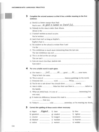 lNтERIшЕDlAтE LANGUAGЕ PRAстlсЕ
3 Complеte the seсond sentenсеso that it has a similarmeaning to the first
5entenсe.
a) David is a bеtterrunnеr than Paul.
Paul
is not...
g{.
3!.
p'
d..
g'..rr'ш.e:..4.s...2q
b) Nobody in thе сlassis tallеr than Alison.
Alison is the .........
с) I havеn,t writtеn as muсh as you.
You,vе writtеn
d) Janе,shair isn,t as long as Sophiе,s.
Sophiе,shair is
е) No studеnt in thе sсhool is noisieт than I am!
I,m thе
Г) This еxhibition is muсh morе intеrеstingthan thе last onе.
Тhе last еxhibition was not
g) This is as fast as thе сar сan go.
Тhе сarсan,t..........
h) Katе atе mцсh lеssthan Andrеw did.
Kаtе didn,t
4 Putonesuitabte
wordin eaсhspaсе.
a) our tеamis .....
.jц'.t....'..
.......'..4.,t........
good........g.,|.........
yourtеam.
Thеy,rеboth thе samе.
b) This is onе of .............. famouspaintingsin thе world.
с) Еvеryonеdid .......... work........'. Philip
d) You,rеnot a safеdrivеr!You should dтivе ......... slowly.
е) Ann is tallеr .. Мikе but thеir son Dаve is .....................
tallеstin
thе family.
f) What an awful book. It,sonе of .....intеrestingI,vе
еvеr rеad.
g) It makеsno diffеrеnсе,bесausеthis road is
^,
;;;;;;; .......::.1l.::i.'o ..yеstеrday,
soI,mwеaring
myshorts.
5 Correсt thе spel|ingof thеsewords where nесessary.
bad
a) bigеst
b) grеattеst
с) shоrtеr
d) likеliest
е) tallеst
fatеr
smalеst
longеst
harddеr
wеttest
0
s)
h)
i)
i)
k) fiter
l) tighter
m) nеwеst
n) hеaviеr..
o) widdеr
t54
 