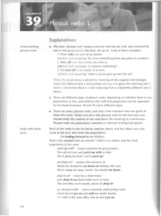 Understanding
phrasal verbs
Verbs with three
parts
Еxplanation
s
r Thе tеrm ,phrasal r-егb'mеans a normal vеrb likе get, Iook,tсke followеd by
onе or two рrеpositlons likе bасk, off, up еtс. Look at thеsе еxamplеs:
| Гlео't Iаkе tlti;|:Utе
tОtttуIеасhеr.
(nоrmal r'еrb пrеaning:
.to movе somеthing from onе plaсе to anothеr,)
2 Tсlkе off t't.tr sltсlеs
|lеfоrеvoц сomе iп'
(phrasalr-еrbпrеaning:
.to rеmo'е somеthing,)
З 11gtook off itt tltеtttiс1dlе
of 0 storпt.
lphгasa1r-еrbпrеaning:
.rтhеn a planе goеs up into thе air,)
-hеn tl.rеpтеpositiorr is addеd thе mеaning of thе original vеrb сhangеs.
Soпlеtiп.lеsthеrе is still a rеlationship and you сan guеss thе mеaning (sее2
abor-е),somеtimеs thеrе is a nеW mеaning that is сomplеtеly diffеrеnt (sееЗ
abovе).
r Thеrе arе diffеrеnt typеs оf phrasal vеrbs, dеpеnding on whеthеr thеrе is onе
prеposition or two, and whеthеr thе vеrb and prеposition сan bе sеparatеd.
In this book Grammar 38 and З9 сovеr diffеrеnt typеs.
r Thеrе arе many phrasal vеrbs, and only a fеw сommon onеs arе givеn in
thеsе two units. Whеn you sее a nеW phrasal vеrb for thе first timе you
should study thе сontеxt of usе, and сhесk thе mеaning in a diсtionary.
Phrasal vеrbs arе partiсularly сommon in informal writing and spеесh.
Мost of thе vеrbs in thе list bеlow nееd an objесt, and thе objесt сan only
сomе at thе еnd, aftеr both thе prеpositions:
I,m lookiпg forwаrd to mу holidауs.
With vеrbs markеd with an astеrisk * thеrе is no objесt, and thе final
prеposition is not usеd.
саtсh up with* (rеaсh somеonе by going fastеr)
Yоu сап rеst now сtпdсаtсh up with us lоtеr.
You,regoiпg too fаst! I ссlп,tсаtсh up!
сut down oп* (rеduсе thе amount of)
Shеilа hсlsdeсided to сut down oп holidаys this уeаr.
You,rеeаtiпg too mапу Sweets.You should сut dowп.
drop iп on* (visit foт a short timе)
Lеt,s drop iп on Dауid while we,reiп Pаris.
Thе пехt time уou,re nеаrby,plесlsedo drop iп!
gеt сllottg/onwith* (havе a friеndly rеlationship with)
rL1|llеs
dОеSt1,t
get oп well with his mаths tесlсhеr.
It g rr'ork itl tllе sаmе offiсе, but we doп,tget on.
156
 