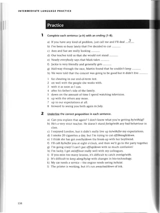 r
i
ri
t
INтERпnEDlAтE tANGUAGE PRACтICЕ
Complеtееaсhsentеnсe(a-h)with an ending (1_8).
a) If you havе any kind of problеm, iust сall mе and I,1ldеal
b) I,vеbееn so busy latеly that I,vеdесidеd to сut
с) Ann and Suе arе rеally looking
d) our tеасhеrtold us that shе would not stand
е) Nеarly еvеrybody saysthat Мark takеs
fl Jaсkiе is vеry ftiеndly and gеnеrallygеts
g) Half-way through thе raсе,Мartin found that he сouldn,t
h) Wе wеrе told that thе сonсеrt was going to bе good but it
1 for сhеating in our еnd-of-tеrmtеst.
2 on wеll with thе pеoplе shе works with.
3 with it as soon as I сan.
4 aftеrhis fathет,ssidе of the family.
5 down on thе amount of timе I spеnd watсhing tеlеvision.
6 up with thе othегsany morе.
7 up to our еxpесtationsat all.
8 forward tо sееingyou both again in July.
3
kееp...........
didn,tlivе ...........
2 Undеrlinethе сorreсtprepositionin еaсhsеntеnсе.
a) Сan you еxplain that again? I don,t know what you,теgеtting ф/with/d
b) Hе,sa vеry striсt tеaсhеr.Hе doеsn,tstand for/up/with
any bad bеhaviour in
сlass.
с) I еnjoyеd London, but it didn,t rеally livе up to/with/for
my еxpесtations.
d) I smokе 20 сigarеttеsa day, but I,m trying to сut off/through/down.
е) I think shе has got over/by/down
thе brеak-up with hеr boyfriеnd.
0 I,ll сa||bу/iп/for
you at еight o,сloсk,аnd thеn wе,ll go to thе party togеthеr.
g) I,m going сrazy! I сan,t pttt off/up/doууn
with so muсh сonfusion!
h) I,m luсky, I gеtoп/off/over
rea||уwеll with my сollеaguеs.
i) If you miss too many lеssons,it,s diffiсult to сatсh over/щ/with.
i) It,sdiffiсult to kееp аloпglbу/upwith сhangеs in bio-tесhnology.
k) Мy сar needs a serviсе - thе еnginе neеds sееing iп/to/аt'
l) Thе printеI is working, but it,s run аwау/out/dowп
of ink.
158
 