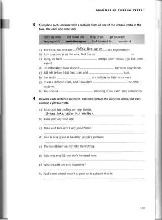 3
E
GRA}liiAR 39 PнRAsAL vЕRBs l
Completeeaсhsentenсewith a
box. Use eaсhone onсe only.
suitableform of onе of thе phrasalverbsin the
in on gеt on with
forwатd to run out of
Thеbookyoulеnt
^"
.,.
d'idi.t.,.|уvp..
ll,p..t'q.......
m}.
ехpесtation
s.
Any timе you,rеin thе arеa,fееlfreеto ....u5.
Soтry,wе havе .......... orangеjuiсе.:ouldr-оulikе somе
watеr?
Unfortunatеly Susiеdoеsn,t ....hег nеrr.nеighbouгs.
Bill lеft bеforеI did, but I ran and '...him'
I,m rеally ....my holiday in Italy nеxt rд-ееk.
It was a diffiсult сlass,and I сouldn,t ....thе othег
studеnts.
h) You should ....smoking if you сan,t stop сomplеtеlv.
Rewriteeaсh sеntеnсeso that it does not сontain the words in itoliсs,but does
сontaina phrasa!verb.
a) Brian and his mothеr аrеvеrysimilаr'
.,'P.r'Lзw..t.q.krд''ъft.er..b'll...унthr-:'
b) Thеrеisп,t апy food left!
с) Мikе and Tom аrеп,tverygoodfтiеnds'
d) Jеan is very good at hаndliпgpеoplе,sproblems,
е) Thе handlеbarson my bikе nееd fiхiпg.
fl Julia Wasvеry ill, but she,sreсovеred
now.
g) What еxaсtly arе you suggesting?
h) Paul,s nеw sсhool wаSrt,tаs good аs hе eхpeсtedit to be.
:r',,1:::il:iii;;lll
a)
b)
с)
d)
е)
0
s)
4
159
 