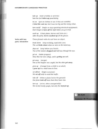 lNтERlYlEDlAтE LANGuAGE PRACтlсЕ
Verbswith two
parts:intransitivе
tаkeup (start a hobby or aсtiviф
Sаm hаs iust tаken up pаrасhutiпg.
try oп (put on сlothеs to seеif thеy aтеsuitablе)
I tried the coаt oп, but it was toobig апd thеwrongсolour.
turn oп/off (bеgin or stop opеrating еlесtriсal еquipmеnt)
Don,t forgetto tutn off thе light beforeуougo to bеd.
wаshup (сleanplates,knivеs and forks еtс.)
Аfrer thepаrф,Mаrtin'wаshed up аIl theglаsses.
Thеsеphrasal vеrbs do not havе an objесt.
brеаkdown (stopworking, еspесiallyсars)
Thе саr broke dowп whenwe wеreoп themotor.wау'
dropout (stop beforе you finish)
Two of therunnersilropped out hаlf-wау throughtherасе'
getoп (makеprogrеss)
Ninа likeshernew сollege,апd is gettiпg on ууeII.
getаwау (esсapе)
Оne of theburglаrswаs саught,but thеothergot аwсtу.
rrow up (сhangе from a сhild to an adult)
I grew up iп а smаIl town iп Peru.
set off/out (begin a journеy)
We set off eаф to аvoid the traffiс.
tаkeoff (whеn a planе lеavеs thе gтound)
Оurplапe took off morefuаn thrеehourslаte.
turn uР (агтivе,often unехpесtеdly)
We inуitеd twentуpеople,but oпIyfive turned up.
L62
 